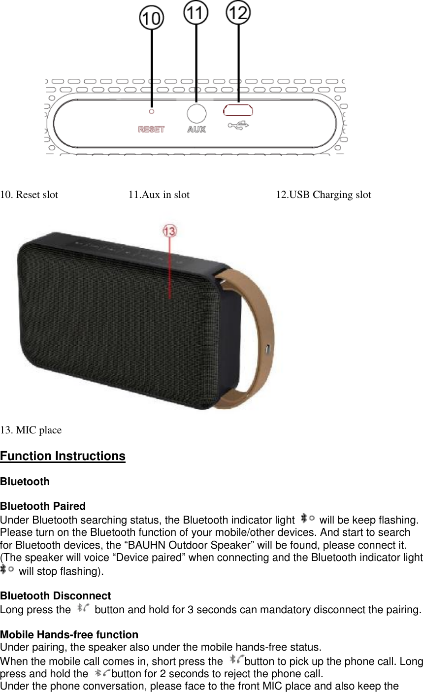 10. Reset slot             11.Aux in slot                12.USB Charging slot               13. MIC place  Function Instructions  Bluetooth  Bluetooth Paired Under Bluetooth searching status, the Bluetooth indicator light   will be keep flashing. Please turn on the Bluetooth function of your mobile/other devices. And start to search for Bluetooth devices, the &ldquo;BAUHN Outdoor Speaker&rdquo; will be found, please connect it. (The speaker will voice &ldquo;Device paired&rdquo; when connecting and the Bluetooth indicator light  will stop flashing).  Bluetooth Disconnect Long press the   button and hold for 3 seconds can mandatory disconnect the pairing.  Mobile Hands-free function  Under pairing, the speaker also under the mobile hands-free status.  When the mobile call comes in, short press the  button to pick up the phone call. Long press and hold the  button for 2 seconds to reject the phone call.  Under the phone conversation, please face to the front MIC place and also keep the 