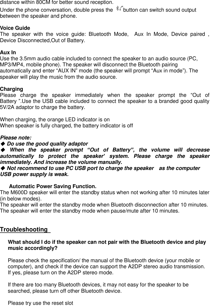 distance within 80CM for better sound reception.  Under the phone conversation, double press the  button can switch sound output between the speaker and phone.  Voice Guide The speaker with the voice guide: Bluetooth Mode,  Aux In Mode, Device paired , Device Disconnected,Out of Battery.  Aux In Use the 3.5mm audio cable included to connect the speaker to an audio source (PC, MP3/MP4, mobile phone). The speaker will disconnect the Bluetooth pairing automatically and enter &ldquo;AUX IN&rdquo; mode (the speaker will prompt &ldquo;Aux in mode&rdquo;). The speaker will play the music from the audio source.   Charging Please charge the speaker immediately when the speaker prompt the  &ldquo;Out of Battery &rdquo;.Use the USB cable included to connect the speaker to a branded good quality 5V/2A adaptor to charge the battery.   When charging, the orange LED indicator is on When speaker is fully charged, the battery indicator is off  Please note:  ◆ Do use the good quality adaptor ◆ When the speaker prompt  &ldquo;Out of Battery&rdquo;, the volume will decrease automatically to protect the speaker&rsquo; system. Please charge the speaker immediately. And increase the volume manually. ◆ Not recommend to use PC USB port to charge the speaker  as the computer USB power supply is weak.    Automatic Power Saving Function. The M600D speaker will enter the standby status when not working after 10 minutes later (in below modes).  The speaker will enter the standby mode when Bluetooth disconnection after 10 minutes. The speaker will enter the standby mode when pause/mute after 10 minutes.   Troubleshooting       What should I do if the speaker can not pair with the Bluetooth device and play music accordingly?   Please check the specification/ the manual of the Bluetooth device (your mobile or computer), and check if the device can support the A2DP stereo audio transmission. If yes, please turn on the A2DP stereo mode.  If there are too many Bluetooth devices, it may not easy for the speaker to be searched, please turn off other Bluetooth device.  Please try use the reset slot        