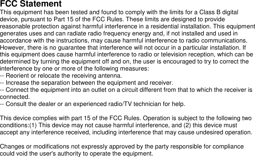   FCC Statement This equipment has been tested and found to comply with the limits for a Class B digital device, pursuant to Part 15 of the FCC Rules. These limits are designed to provide reasonable protection against harmful interference in a residential installation. This equipment generates uses and can radiate radio frequency energy and, if not installed and used in accordance with the instructions, may cause harmful interference to radio communications. However, there is no guarantee that interference will not occur in a particular installation. If this equipment does cause harmful interference to radio or television reception, which can be determined by turning the equipment off and on, the user is encouraged to try to correct the interference by one or more of the following measures: -- Reorient or relocate the receiving antenna.   -- Increase the separation between the equipment and receiver.    -- Connect the equipment into an outlet on a circuit different from that to which the receiver is connected.   -- Consult the dealer or an experienced radio/TV technician for help.  This device complies with part 15 of the FCC Rules. Operation is subject to the following two conditions:(1) This device may not cause harmful interference, and (2) this device must accept any interference received, including interference that may cause undesired operation.  Changes or modifications not expressly approved by the party responsible for compliance could void the user's authority to operate the equipment.    