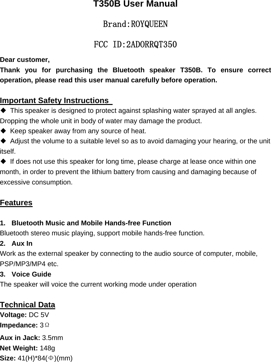 T350B User Manual Brand:ＲOYQUEEN FCC ID:2ADORRQT350 Dear customer,     Thank you for purchasing the Bluetooth speaker T350B. To ensure correct operation, please read this user manual carefully before operation.  Important Safety Instructions   ◆ This speaker is designed to protect against splashing water sprayed at all angles. Dropping the whole unit in body of water may damage the product.   ◆ Keep speaker away from any source of heat.   ◆ Adjust the volume to a suitable level so as to avoid damaging your hearing, or the unit itself. ◆  If does not use this speaker for long time, please charge at lease once within one month, in order to prevent the lithium battery from causing and damaging because of excessive consumption.  Features  1.  Bluetooth Music and Mobile Hands-free Function Bluetooth stereo music playing, support mobile hands-free function. 2. Aux In Work as the external speaker by connecting to the audio source of computer, mobile, PSP/MP3/MP4 etc. 3. Voice Guide The speaker will voice the current working mode under operation  Technical Data Voltage: DC 5V Impedance: 3&Omega; Aux in Jack: 3.5mm Net Weight: 148g Size: 41(H)*84(&Phi;)(mm)                                       