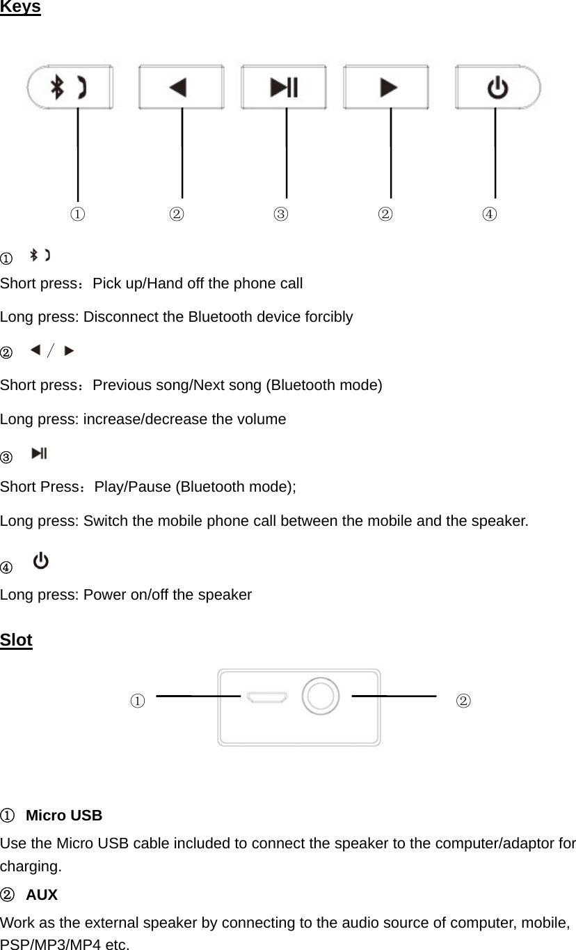 Keys        ①  Short press：Pick up/Hand off the phone call Long press: Disconnect the Bluetooth device forcibly ② / Short press：Previous song/Next song (Bluetooth mode) Long press: increase/decrease the volume ③  Short Press：Play/Pause (Bluetooth mode);   Long press: Switch the mobile phone call between the mobile and the speaker. ④  Long press: Power on/off the speaker  Slot   ① Micro USB  Use the Micro USB cable included to connect the speaker to the computer/adaptor for charging.  ② AUX  Work as the external speaker by connecting to the audio source of computer, mobile, PSP/MP3/MP4 etc.   ①  ②  ②③ ④ ①  ②