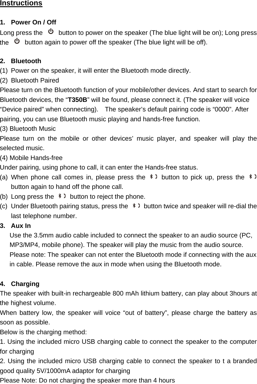 Instructions  1.  Power On / Off Long press the   button to power on the speaker (The blue light will be on); Long press the    button again to power off the speaker (The blue light will be off).  2. Bluetooth (1)  Power on the speaker, it will enter the Bluetooth mode directly. (2) Bluetooth Paired Please turn on the Bluetooth function of your mobile/other devices. And start to search for Bluetooth devices, the &ldquo;T350B&rdquo; will be found, please connect it. (The speaker will voice &ldquo;Device paired&rdquo; when connecting).    The speaker&rsquo;s default pairing code is &ldquo;0000&rdquo;. After pairing, you can use Bluetooth music playing and hands-free function. (3) Bluetooth Music   Please turn on the mobile or other devices&rsquo; music player, and speaker will play the selected music. (4) Mobile Hands-free   Under pairing, using phone to call, it can enter the Hands-free status. (a) When phone call comes in, please press the   button to pick up, press the   button again to hand off the phone call.   (b)  Long press the   button to reject the phone. (c)  Under Bluetooth pairing status, press the    button twice and speaker will re-dial the last telephone number. 3. Aux In  Use the 3.5mm audio cable included to connect the speaker to an audio source (PC, MP3/MP4, mobile phone). The speaker will play the music from the audio source.   Please note: The speaker can not enter the Bluetooth mode if connecting with the aux in cable. Please remove the aux in mode when using the Bluetooth mode.  4. Charging  The speaker with built-in rechargeable 800 mAh lithium battery, can play about 3hours at the highest volume.   When battery low, the speaker will voice &ldquo;out of battery&rdquo;, please charge the battery as soon as possible.   Below is the charging method: 1. Using the included micro USB charging cable to connect the speaker to the computer for charging 2. Using the included micro USB charging cable to connect the speaker to t a branded good quality 5V/1000mA adaptor for charging Please Note: Do not charging the speaker more than 4 hours     