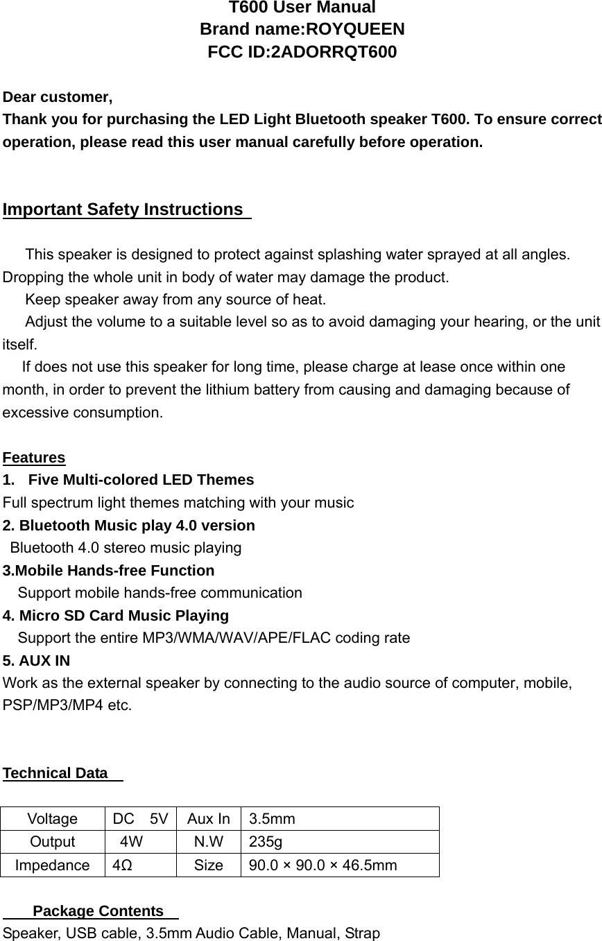 T600 User Manual Brand name:ROYQUEEN FCC ID:2ADORRQT600  Dear customer,     Thank you for purchasing the LED Light Bluetooth speaker T600. To ensure correct operation, please read this user manual carefully before operation.   Important Safety Instructions    This speaker is designed to protect against splashing water sprayed at all angles. Dropping the whole unit in body of water may damage the product.   Keep speaker away from any source of heat.   Adjust the volume to a suitable level so as to avoid damaging your hearing, or the unit itself.  If does not use this speaker for long time, please charge at lease once within one month, in order to prevent the lithium battery from causing and damaging because of excessive consumption.  Features 1.  Five Multi-colored LED Themes   Full spectrum light themes matching with your music 2. Bluetooth Music play 4.0 version   Bluetooth 4.0 stereo music playing 3.Mobile Hands-free Function     Support mobile hands-free communication 4. Micro SD Card Music Playing     Support the entire MP3/WMA/WAV/APE/FLAC coding rate 5. AUX IN Work as the external speaker by connecting to the audio source of computer, mobile, PSP/MP3/MP4 etc.   Technical Data      Voltage  DC  5V  Aux In 3.5mm Output  4W  N.W 235g Impedance 4Ω  Size  90.0 &times; 90.0 &times; 46.5mm  Package Contents     Speaker, USB cable, 3.5mm Audio Cable, Manual, Strap   