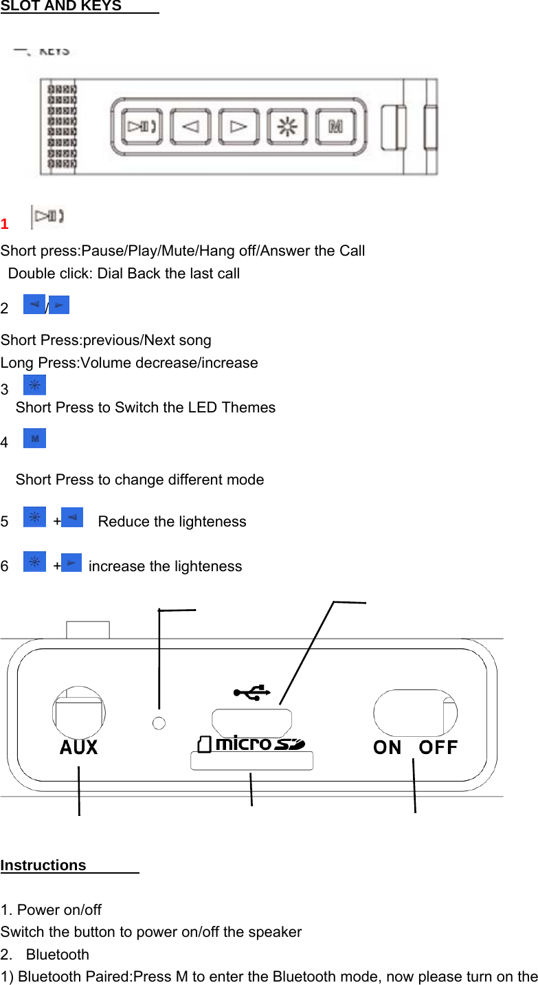 SLOT AND KEYS        1  Short press:Pause/Play/Mute/Hang off/Answer the Call   Double click: Dial Back the last call 2 /  Short Press:previous/Next song Long Press:Volume decrease/increase 3     Short Press to Switch the LED Themes 4     Short Press to change different mode 5 +   Reduce the lighteness 6 +   increase the lighteness     Instructions         1. Power on/off Switch the button to power on/off the speaker  2. Bluetooth  1) Bluetooth Paired:Press M to enter the Bluetooth mode, now please turn on the 