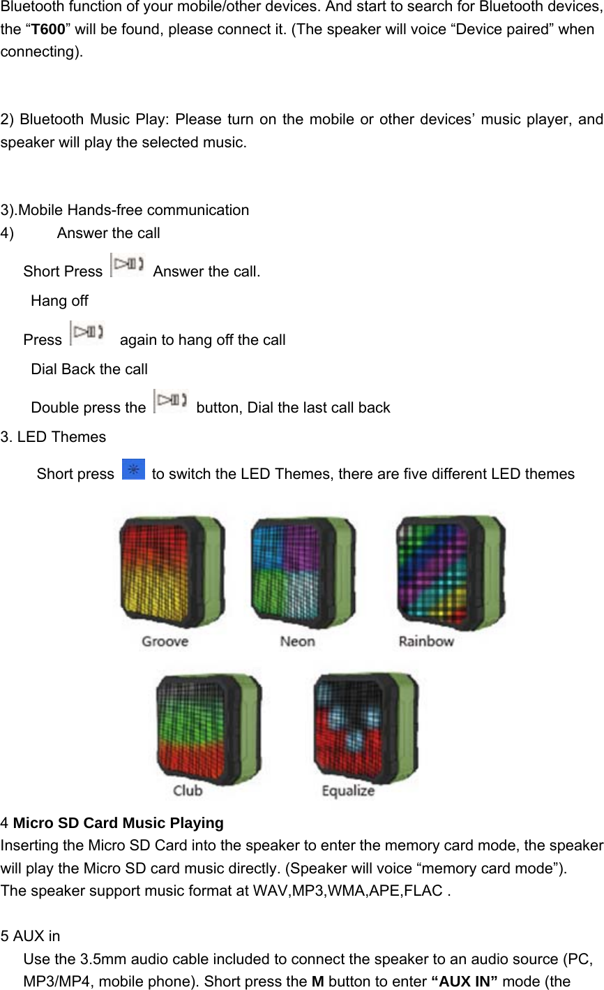 Bluetooth function of your mobile/other devices. And start to search for Bluetooth devices, the &ldquo;T600&rdquo; will be found, please connect it. (The speaker will voice &ldquo;Device paired&rdquo; when connecting).   2) Bluetooth Music Play: Please turn on the mobile or other devices&rsquo; music player, and speaker will play the selected music.   3).Mobile Hands-free communication 4)  Answer the call    Short Press    Answer the call. Hang off      Press      again to hang off the call Dial Back the call Double press the    button, Dial the last call back 3. LED Themes  Short press    to switch the LED Themes, there are five different LED themes  4 Micro SD Card Music Playing  Inserting the Micro SD Card into the speaker to enter the memory card mode, the speaker will play the Micro SD card music directly. (Speaker will voice &ldquo;memory card mode&rdquo;).   The speaker support music format at WAV,MP3,WMA,APE,FLAC .  5 AUX in Use the 3.5mm audio cable included to connect the speaker to an audio source (PC, MP3/MP4, mobile phone). Short press the M button to enter &ldquo;AUX IN&rdquo; mode (the 