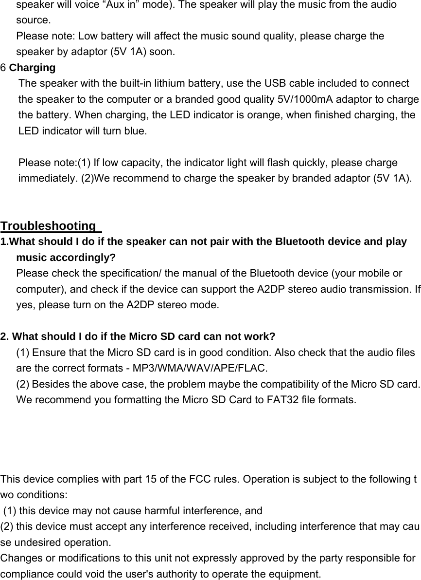 speaker will voice &ldquo;Aux in&rdquo; mode). The speaker will play the music from the audio source.  Please note: Low battery will affect the music sound quality, please charge the speaker by adaptor (5V 1A) soon. 6 Charging The speaker with the built-in lithium battery, use the USB cable included to connect the speaker to the computer or a branded good quality 5V/1000mA adaptor to charge the battery. When charging, the LED indicator is orange, when finished charging, the LED indicator will turn blue.  Please note:(1) If low capacity, the indicator light will flash quickly, please charge immediately. (2)We recommend to charge the speaker by branded adaptor (5V 1A).   Troubleshooting   1.What should I do if the speaker can not pair with the Bluetooth device and play music accordingly? Please check the specification/ the manual of the Bluetooth device (your mobile or computer), and check if the device can support the A2DP stereo audio transmission. If yes, please turn on the A2DP stereo mode.  2. What should I do if the Micro SD card can not work?   (1) Ensure that the Micro SD card is in good condition. Also check that the audio files are the correct formats - MP3/WMA/WAV/APE/FLAC. (2) Besides the above case, the problem maybe the compatibility of the Micro SD card.       We recommend you formatting the Micro SD Card to FAT32 file formats.      This device complies with part 15 of the FCC rules. Operation is subject to the following two conditions:          (1) this device may not cause harmful interference, and          (2) this device must accept any interference received, including interference that may cause undesired operation.     Changes or modifications to this unit not expressly approved by the party responsible for compliance could void the user's authority to operate the equipment.           