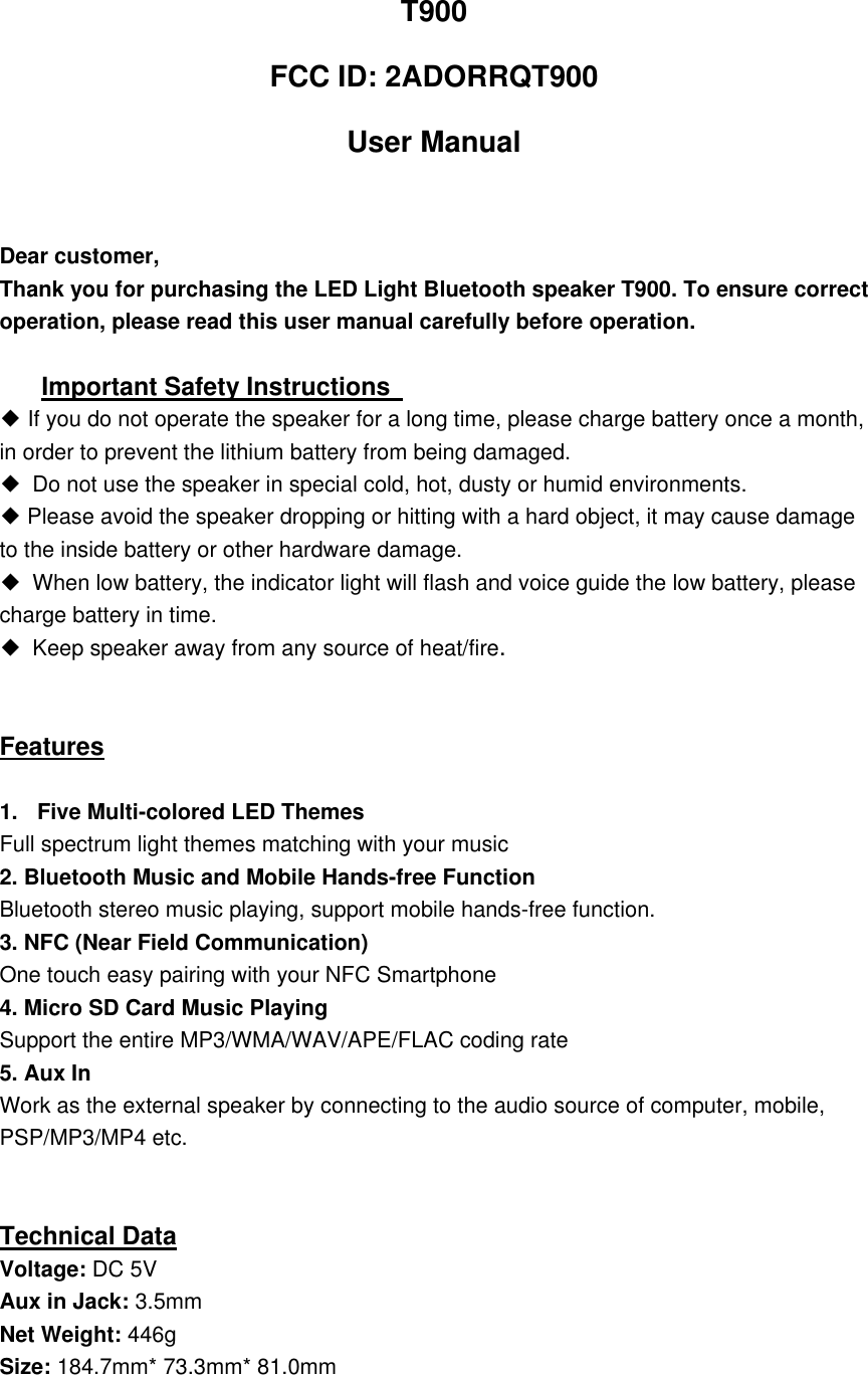  T900   FCC ID: 2ADORRQT900 User Manual  Dear customer,     Thank you for purchasing the LED Light Bluetooth speaker T900. To ensure correct operation, please read this user manual carefully before operation.    Important Safety Instructions   ◆ If you do not operate the speaker for a long time, please charge battery once a month, in order to prevent the lithium battery from being damaged.   ◆  Do not use the speaker in special cold, hot, dusty or humid environments. ◆ Please avoid the speaker dropping or hitting with a hard object, it may cause damage to the inside battery or other hardware damage. ◆  When low battery, the indicator light will flash and voice guide the low battery, please charge battery in time. ◆ Keep speaker away from any source of heat/fire.       Features  1.  Five Multi-colored LED Themes   Full spectrum light themes matching with your music 2. Bluetooth Music and Mobile Hands-free Function Bluetooth stereo music playing, support mobile hands-free function. 3. NFC (Near Field Communication) One touch easy pairing with your NFC Smartphone 4. Micro SD Card Music Playing Support the entire MP3/WMA/WAV/APE/FLAC coding rate 5. Aux In Work as the external speaker by connecting to the audio source of computer, mobile, PSP/MP3/MP4 etc.   Technical Data Voltage: DC 5V Aux in Jack: 3.5mm Net Weight: 446g Size: 184.7mm* 73.3mm* 81.0mm  