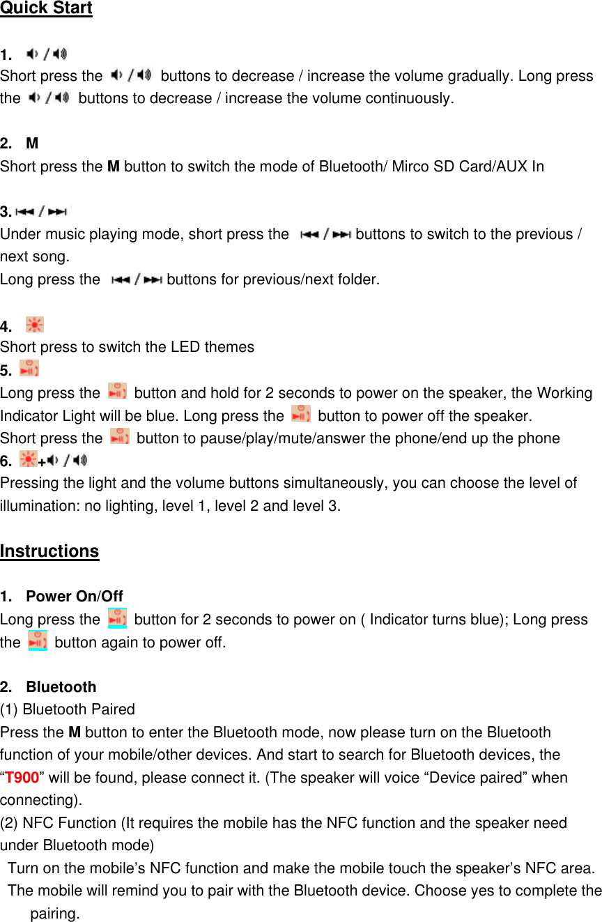    Quick Start  1.   Short press the    buttons to decrease / increase the volume gradually. Long press the    buttons to decrease / increase the volume continuously.    2.  M Short press the M button to switch the mode of Bluetooth/ Mirco SD Card/AUX In  3.  Under music playing mode, short press the  buttons to switch to the previous / next song.   Long press the  buttons for previous/next folder.  4.   Short press to switch the LED themes 5.   Long press the    button and hold for 2 seconds to power on the speaker, the Working Indicator Light will be blue. Long press the    button to power off the speaker.   Short press the    button to pause/play/mute/answer the phone/end up the phone 6.  +  Pressing the light and the volume buttons simultaneously, you can choose the level of illumination: no lighting, level 1, level 2 and level 3.  Instructions  1.  Power On/Off Long press the    button for 2 seconds to power on ( Indicator turns blue); Long press the    button again to power off.  2.  Bluetooth (1) Bluetooth Paired Press the M button to enter the Bluetooth mode, now please turn on the Bluetooth function of your mobile/other devices. And start to search for Bluetooth devices, the &ldquo;T900&rdquo; will be found, please connect it. (The speaker will voice &ldquo;Device paired&rdquo; when connecting). (2) NFC Function (It requires the mobile has the NFC function and the speaker need under Bluetooth mode) Turn on the mobile&rsquo;s NFC function and make the mobile touch the speaker&rsquo;s NFC area.   The mobile will remind you to pair with the Bluetooth device. Choose yes to complete the pairing.    