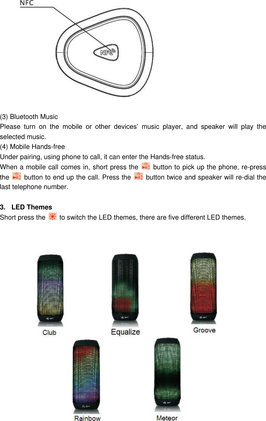   (3) Bluetooth Music   Please  turn  on  the  mobile  or  other  devices&rsquo;  music  player,  and  speaker  will  play  the selected music. (4) Mobile Hands-free   Under pairing, using phone to call, it can enter the Hands-free status. When a mobile call comes in, short press the    button to pick up the phone, re-press the   button to end up the call. Press the    button twice and speaker will re-dial the last telephone number.  3.  LED Themes Short press the   to switch the LED themes, there are five different LED themes.   