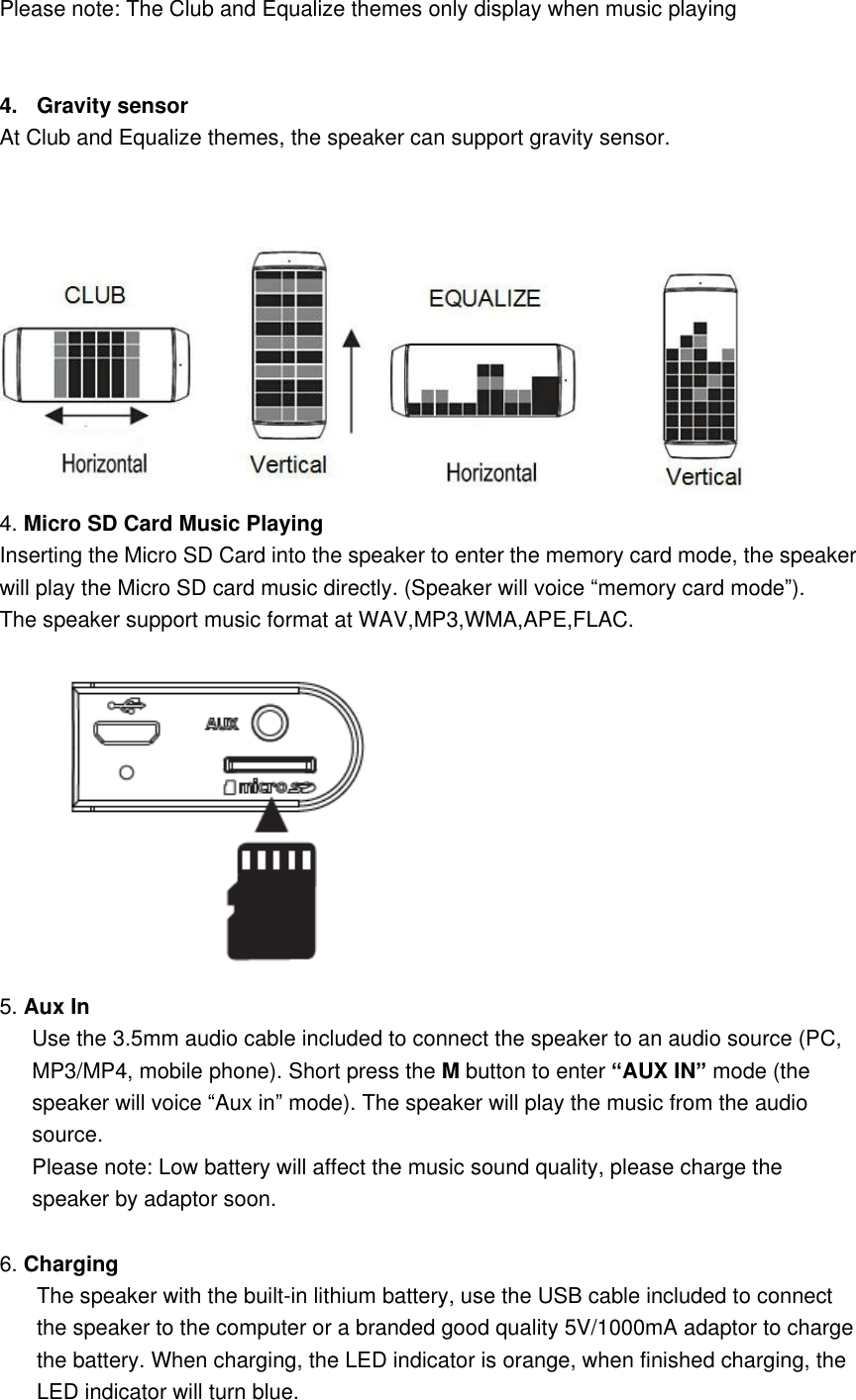  Please note: The Club and Equalize themes only display when music playing   4.  Gravity sensor At Club and Equalize themes, the speaker can support gravity sensor.    4. Micro SD Card Music Playing Inserting the Micro SD Card into the speaker to enter the memory card mode, the speaker will play the Micro SD card music directly. (Speaker will voice &ldquo;memory card mode&rdquo;).   The speaker support music format at WAV,MP3,WMA,APE,FLAC.    5. Aux In   Use the 3.5mm audio cable included to connect the speaker to an audio source (PC, MP3/MP4, mobile phone). Short press the M button to enter &ldquo;AUX IN&rdquo; mode (the speaker will voice &ldquo;Aux in&rdquo; mode). The speaker will play the music from the audio source.   Please note: Low battery will affect the music sound quality, please charge the speaker by adaptor soon.  6. Charging The speaker with the built-in lithium battery, use the USB cable included to connect the speaker to the computer or a branded good quality 5V/1000mA adaptor to charge the battery. When charging, the LED indicator is orange, when finished charging, the LED indicator will turn blue. 