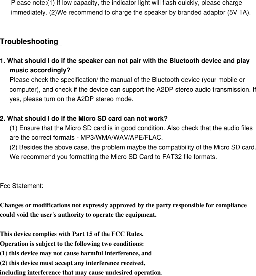   Please note:(1) If low capacity, the indicator light will flash quickly, please charge immediately. (2)We recommend to charge the speaker by branded adaptor (5V 1A).   Troubleshooting    1. What should I do if the speaker can not pair with the Bluetooth device and play music accordingly? Please check the specification/ the manual of the Bluetooth device (your mobile or computer), and check if the device can support the A2DP stereo audio transmission. If yes, please turn on the A2DP stereo mode.  2. What should I do if the Micro SD card can not work?   (1) Ensure that the Micro SD card is in good condition. Also check that the audio files are the correct formats - MP3/WMA/WAV/APE/FLAC. (2) Besides the above case, the problem maybe the compatibility of the Micro SD card.    We recommend you formatting the Micro SD Card to FAT32 file formats.   Fcc Statement:  Changes or modifications not expressly approved by the party responsible for compliance could void the user's authority to operate the equipment.  This device complies with Part 15 of the FCC Rules. Operation is subject to the following two conditions: (1) this device may not cause harmful interference, and (2) this device must accept any interference received, including interference that may cause undesired operation.  