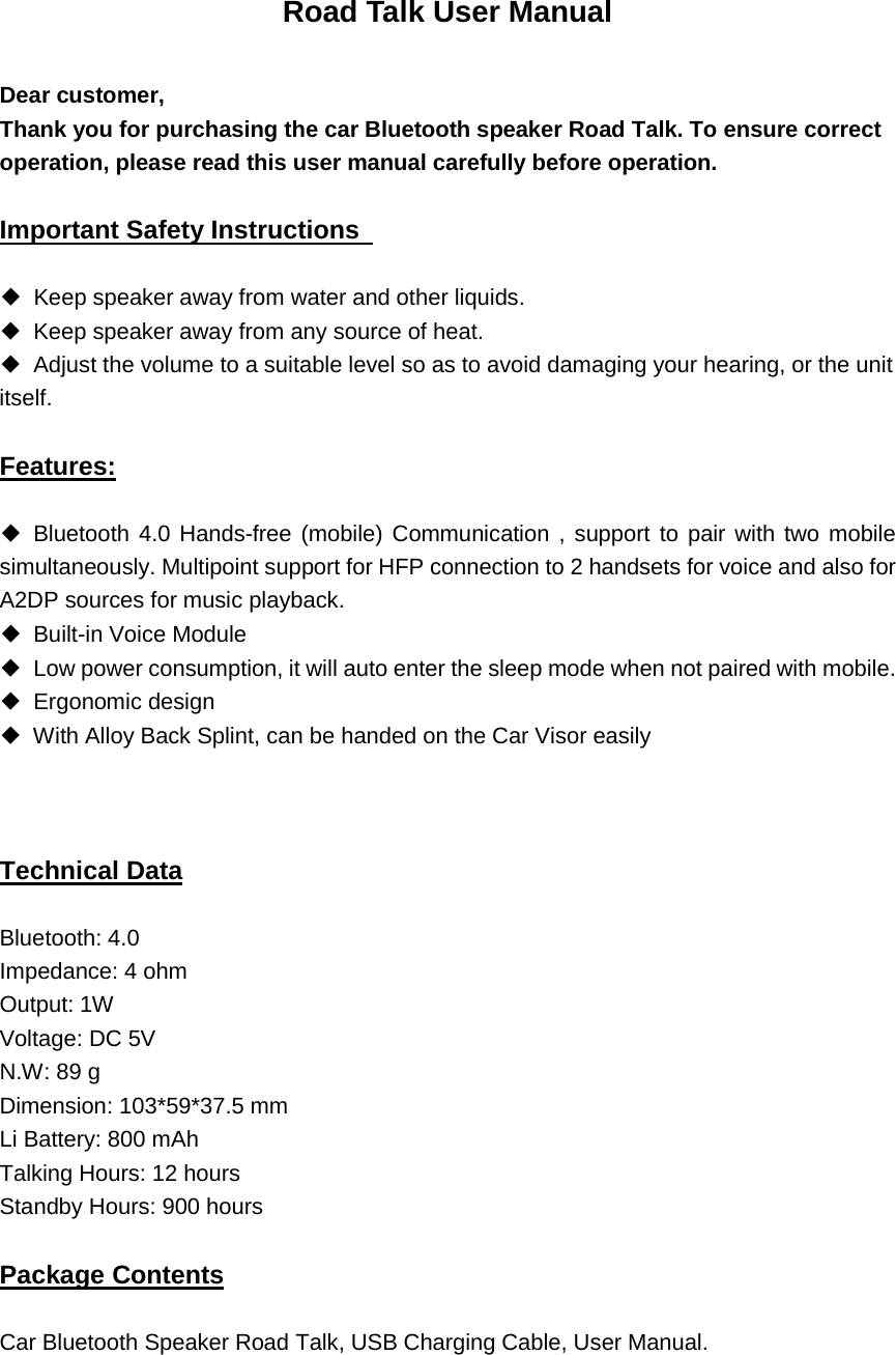 Road Talk User Manual  Dear customer,     Thank you for purchasing the car Bluetooth speaker Road Talk. To ensure correct operation, please read this user manual carefully before operation.     Important Safety Instructions   ◆ Keep speaker away from water and other liquids.   ◆ Keep speaker away from any source of heat.   ◆ Adjust the volume to a suitable level so as to avoid damaging your hearing, or the unit itself.   Features: ◆ Bluetooth 4.0 Hands-free (mobile) Communication , support to pair with two mobile simultaneously. Multipoint support for HFP connection to 2 handsets for voice and also for A2DP sources for music playback. ◆ Built-in Voice Module ◆ Low power consumption, it will auto enter the sleep mode when not paired with mobile. ◆ Ergonomic design ◆ With Alloy Back Splint, can be handed on the Car Visor easily     Technical Data Bluetooth: 4.0 Impedance: 4 ohm   Output: 1W Voltage: DC 5V   N.W: 89 g Dimension: 103*59*37.5 mm Li Battery: 800 mAh Talking Hours: 12 hours Standby Hours: 900 hours   Package Contents Car Bluetooth Speaker Road Talk, USB Charging Cable, User Manual.    