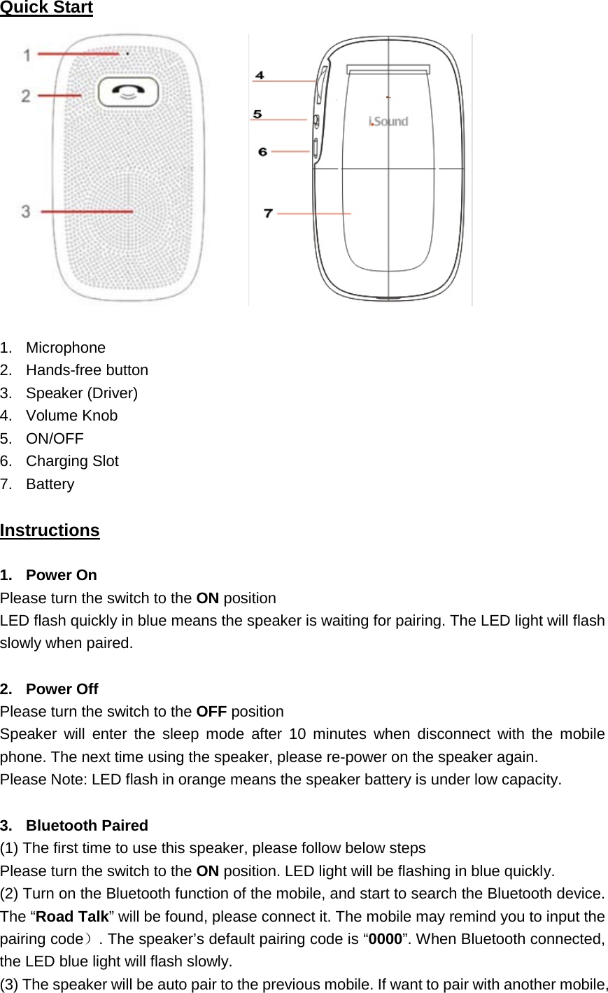 Quick Start   1. Microphone 2. Hands-free button 3. Speaker (Driver) 4. Volume Knob 5. ON/OFF 6. Charging Slot 7. Battery   Instructions 1. Power On Please turn the switch to the ON position LED flash quickly in blue means the speaker is waiting for pairing. The LED light will flash slowly when paired.  2. Power Off Please turn the switch to the OFF position Speaker will enter the sleep mode after 10 minutes when disconnect with the mobile phone. The next time using the speaker, please re-power on the speaker again. Please Note: LED flash in orange means the speaker battery is under low capacity.  3. Bluetooth Paired (1) The first time to use this speaker, please follow below steps Please turn the switch to the ON position. LED light will be flashing in blue quickly. (2) Turn on the Bluetooth function of the mobile, and start to search the Bluetooth device. The &ldquo;Road Talk&rdquo; will be found, please connect it. The mobile may remind you to input the pairing code）. The speaker&rsquo;s default pairing code is &ldquo;0000&rdquo;. When Bluetooth connected, the LED blue light will flash slowly. (3) The speaker will be auto pair to the previous mobile. If want to pair with another mobile, 