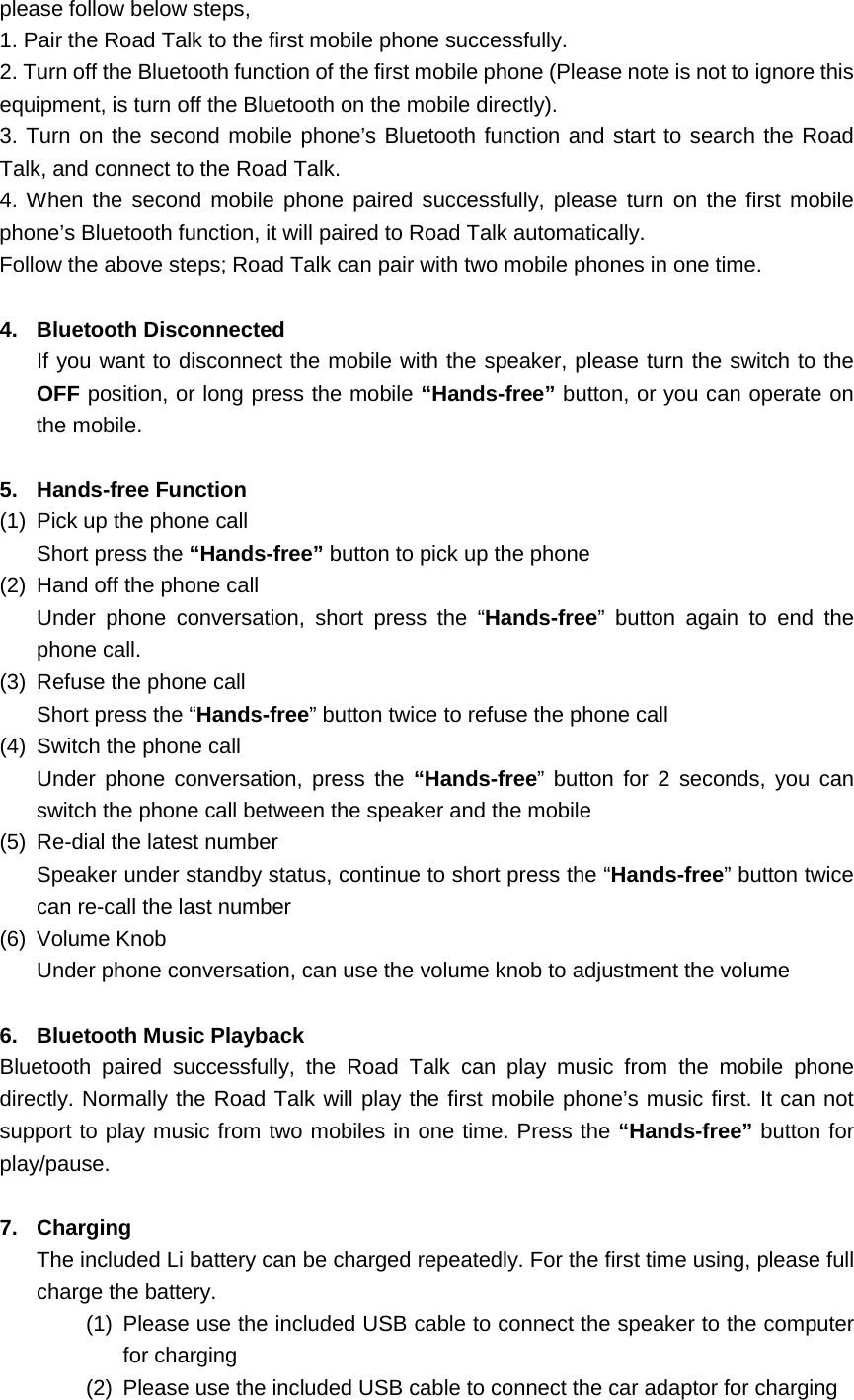 please follow below steps, 1. Pair the Road Talk to the first mobile phone successfully. 2. Turn off the Bluetooth function of the first mobile phone (Please note is not to ignore this equipment, is turn off the Bluetooth on the mobile directly). 3. Turn on the second mobile phone&rsquo;s Bluetooth function and start to search the Road Talk, and connect to the Road Talk. 4. When the second mobile phone paired successfully, please turn on the first mobile phone&rsquo;s Bluetooth function, it will paired to Road Talk automatically.   Follow the above steps; Road Talk can pair with two mobile phones in one time.  4. Bluetooth Disconnected If you want to disconnect the mobile with the speaker, please turn the switch to the OFF position, or long press the mobile &ldquo;Hands-free&rdquo; button, or you can operate on the mobile.  5. Hands-free Function (1) Pick up the phone call Short press the &ldquo;Hands-free&rdquo; button to pick up the phone (2) Hand off the phone call Under phone conversation, short press the &ldquo;Hands-free&rdquo;  button again to end the phone call. (3) Refuse the phone call Short press the &ldquo;Hands-free&rdquo; button twice to refuse the phone call (4) Switch the phone call Under phone conversation, press the &ldquo;Hands-free&rdquo; button for 2 seconds, you can switch the phone call between the speaker and the mobile (5) Re-dial the latest number Speaker under standby status, continue to short press the &ldquo;Hands-free&rdquo; button twice can re-call the last number (6) Volume Knob Under phone conversation, can use the volume knob to adjustment the volume  6. Bluetooth Music Playback Bluetooth paired successfully, the Road Talk can play music from the mobile phone directly. Normally the Road Talk will play the first mobile phone&rsquo;s music first. It can not support to play music from two mobiles in one time. Press the &ldquo;Hands-free&rdquo; button for play/pause.  7. Charging The included Li battery can be charged repeatedly. For the first time using, please full charge the battery. (1) Please use the included USB cable to connect the speaker to the computer for charging (2) Please use the included USB cable to connect the car adaptor for charging 