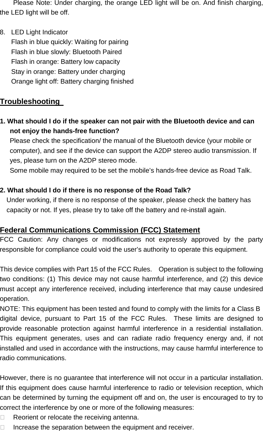 Please Note: Under charging, the orange LED light will be on. And finish charging, the LED light will be off.    8. LED Light Indicator Flash in blue quickly: Waiting for pairing Flash in blue slowly: Bluetooth Paired Flash in orange: Battery low capacity Stay in orange: Battery under charging Orange light off: Battery charging finished      Troubleshooting   1. What should I do if the speaker can not pair with the Bluetooth device and can not enjoy the hands-free function? Please check the specification/ the manual of the Bluetooth device (your mobile or computer), and see if the device can support the A2DP stereo audio transmission. If yes, please turn on the A2DP stereo mode. Some mobile may required to be set the mobile&rsquo;s hands-free device as Road Talk.  2. What should I do if there is no response of the Road Talk?   Under working, if there is no response of the speaker, please check the battery has capacity or not. If yes, please try to take off the battery and re-install again.    FCC Caution: Any changes or modifications not expressly approved by the party responsible for compliance could void the user&rsquo;s authority to operate this equipment. Federal Communications Commission (FCC) Statement  This device complies with Part 15 of the FCC Rules.    Operation is subject to the following two conditions: (1) This device may not cause harmful interference, and (2) this device must accept any interference received, including interference that may cause undesired operation. NOTE: This equipment has been tested and found to comply with the limits for a Class B digital device, pursuant to Part 15 of the FCC Rules.  These limits are designed to provide reasonable protection against harmful interference in a residential installation.  This equipment generates, uses and can radiate radio frequency energy and, if not installed and used in accordance with the instructions, may cause harmful interference to radio communications.  However, there is no guarantee that interference will not occur in a particular installation.   If this equipment does cause harmful interference to radio or television reception, which can be determined by turning the equipment off and on, the user is encouraged to try to correct the interference by one or more of the following measures:  Reorient or relocate the receiving antenna.  Increase the separation between the equipment and receiver. 