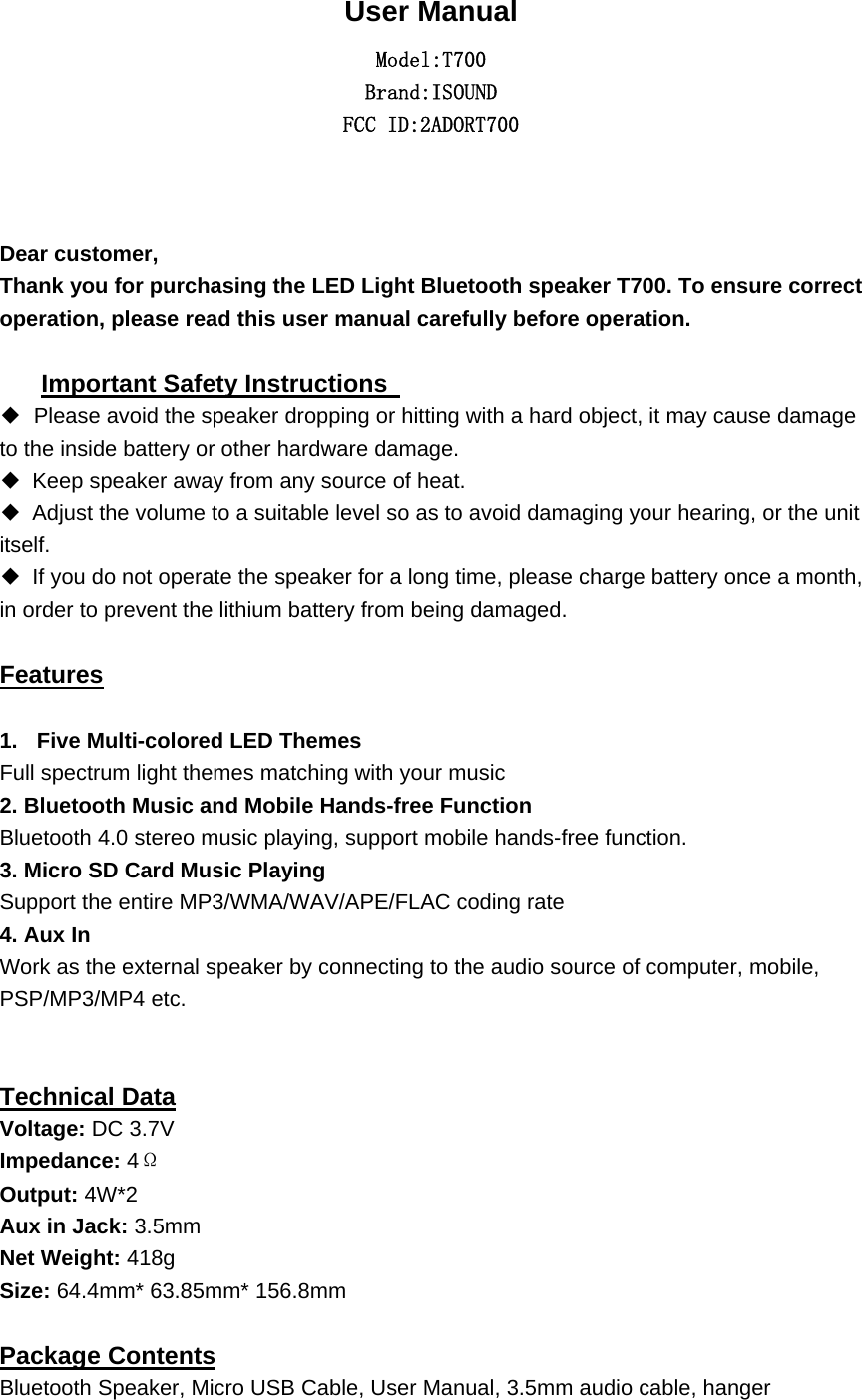  User Manual Model:T700 Brand:ISOUND FCC ID:2ADORT700   Dear customer,     Thank you for purchasing the LED Light Bluetooth speaker T700. To ensure correct operation, please read this user manual carefully before operation.    Important Safety Instructions   ◆Please avoid the speaker dropping or hitting with a hard object, it may cause damage to the inside battery or other hardware damage. ◆ Keep speaker away from any source of heat.   ◆ Adjust the volume to a suitable level so as to avoid damaging your hearing, or the unit itself. ◆ If you do not operate the speaker for a long time, please charge battery once a month, in order to prevent the lithium battery from being damaged.    Features  1.  Five Multi-colored LED Themes   Full spectrum light themes matching with your music 2. Bluetooth Music and Mobile Hands-free Function Bluetooth 4.0 stereo music playing, support mobile hands-free function. 3. Micro SD Card Music Playing Support the entire MP3/WMA/WAV/APE/FLAC coding rate 4. Aux In Work as the external speaker by connecting to the audio source of computer, mobile, PSP/MP3/MP4 etc.   Technical Data Voltage: DC 3.7V   Impedance: 4&Omega; Output: 4W*2 Aux in Jack: 3.5mm Net Weight: 418g Size: 64.4mm* 63.85mm* 156.8mm  Package Contents Bluetooth Speaker, Micro USB Cable, User Manual, 3.5mm audio cable, hanger 