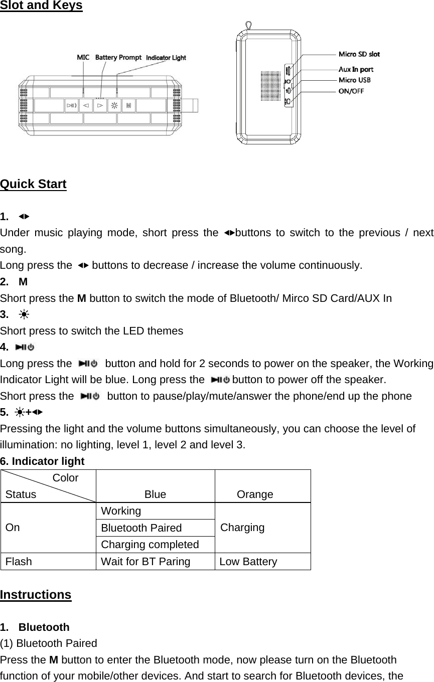                                   Slot and Keys   Quick Start  1.  ◀▶ Under music playing mode, short press the ◀▶buttons to switch to the previous / next song. Long press the  ◀▶ buttons to decrease / increase the volume continuously.   2. M Short press the M button to switch the mode of Bluetooth/ Mirco SD Card/AUX In 3.  ☀ Short press to switch the LED themes 4.   Long press the   button and hold for 2 seconds to power on the speaker, the Working Indicator Light will be blue. Long press the  button to power off the speaker.   Short press the    button to pause/play/mute/answer the phone/end up the phone 5.  ☀+◀▶ Pressing the light and the volume buttons simultaneously, you can choose the level of illumination: no lighting, level 1, level 2 and level 3. 6. Indicator light  Color Status  Blue  Orange  On Working  Charging Bluetooth Paired Charging completed Flash  Wait for BT Paring  Low Battery  Instructions  1. Bluetooth (1) Bluetooth Paired Press the M button to enter the Bluetooth mode, now please turn on the Bluetooth function of your mobile/other devices. And start to search for Bluetooth devices, the 