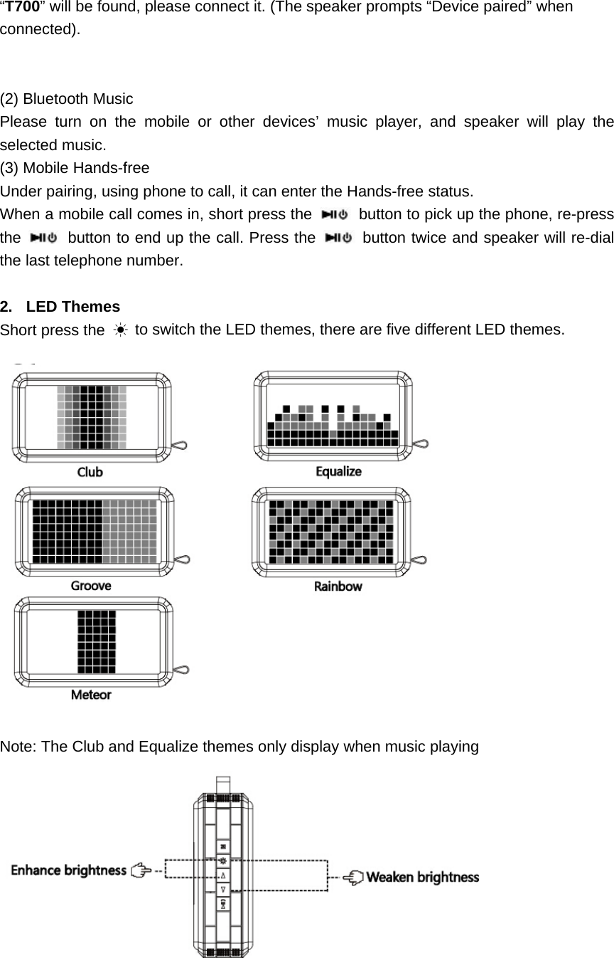  &ldquo;T700&rdquo; will be found, please connect it. (The speaker prompts &ldquo;Device paired&rdquo; when connected).   (2) Bluetooth Music   Please turn on the mobile or other devices&rsquo; music player, and speaker will play the selected music. (3) Mobile Hands-free   Under pairing, using phone to call, it can enter the Hands-free status. When a mobile call comes in, short press the    button to pick up the phone, re-press the   button to end up the call. Press the   button twice and speaker will re-dial the last telephone number.  2. LED Themes Short press the  ☀ to switch the LED themes, there are five different LED themes.    Note: The Club and Equalize themes only display when music playing    