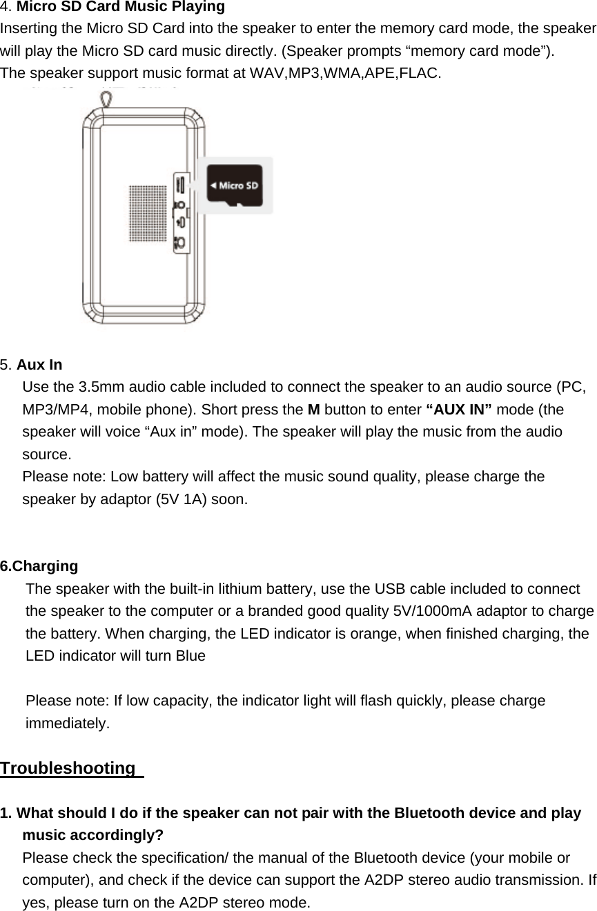  4. Micro SD Card Music Playing Inserting the Micro SD Card into the speaker to enter the memory card mode, the speaker will play the Micro SD card music directly. (Speaker prompts &ldquo;memory card mode&rdquo;).   The speaker support music format at WAV,MP3,WMA,APE,FLAC.    5. Aux In   Use the 3.5mm audio cable included to connect the speaker to an audio source (PC, MP3/MP4, mobile phone). Short press the M button to enter &ldquo;AUX IN&rdquo; mode (the speaker will voice &ldquo;Aux in&rdquo; mode). The speaker will play the music from the audio source.  Please note: Low battery will affect the music sound quality, please charge the speaker by adaptor (5V 1A) soon.     6.Charging The speaker with the built-in lithium battery, use the USB cable included to connect the speaker to the computer or a branded good quality 5V/1000mA adaptor to charge the battery. When charging, the LED indicator is orange, when finished charging, the LED indicator will turn Blue  Please note: If low capacity, the indicator light will flash quickly, please charge immediately.  Troubleshooting    1. What should I do if the speaker can not pair with the Bluetooth device and play music accordingly? Please check the specification/ the manual of the Bluetooth device (your mobile or computer), and check if the device can support the A2DP stereo audio transmission. If yes, please turn on the A2DP stereo mode.    
