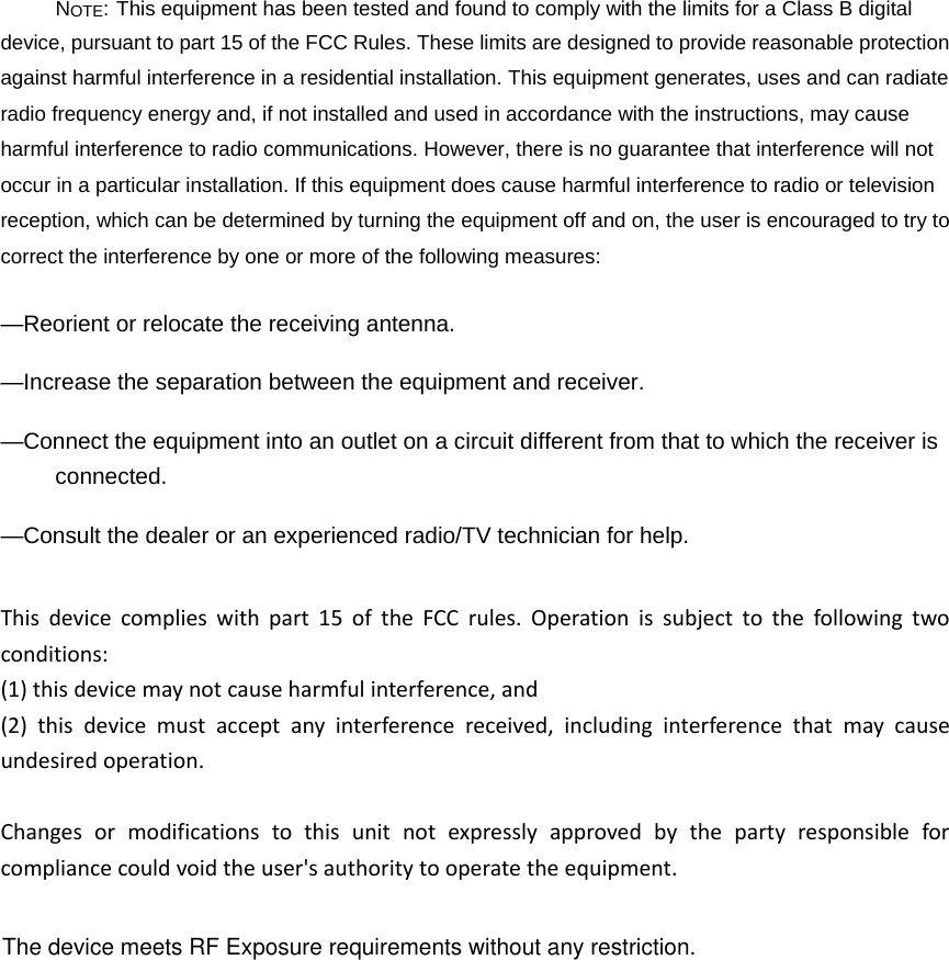 NOTE: This equipment has been tested and found to comply with the limits for a Class B digital device, pursuant to part 15 of the FCC Rules. These limits are designed to provide reasonable protection against harmful interference in a residential installation. This equipment generates, uses and can radiate radio frequency energy and, if not installed and used in accordance with the instructions, may cause harmful interference to radio communications. However, there is no guarantee that interference will not occur in a particular installation. If this equipment does cause harmful interference to radio or television reception, which can be determined by turning the equipment off and on, the user is encouraged to try to correct the interference by one or more of the following measures: &mdash;Reorient or relocate the receiving antenna. &mdash;Increase the separation between the equipment and receiver. &mdash;Connect the equipment into an outlet on a circuit different from that to which the receiver is connected. &mdash;Consult the dealer or an experienced radio/TV technician for help. Thisdevicecomplieswithpart15oftheFCCrules.Operationissubjecttothefollowingtwoconditions:(1)thisdevicemaynotcauseharmfulinterference,and(2)thisdevicemustacceptanyinterferencereceived,includinginterferencethatmaycauseundesiredoperation.Changesormodificationstothisunitnotexpresslyapprovedbythepartyresponsibleforcompliancecouldvoidtheuser'sauthoritytooperatetheequipment.The device meets RF Exposure requirements without any restriction.