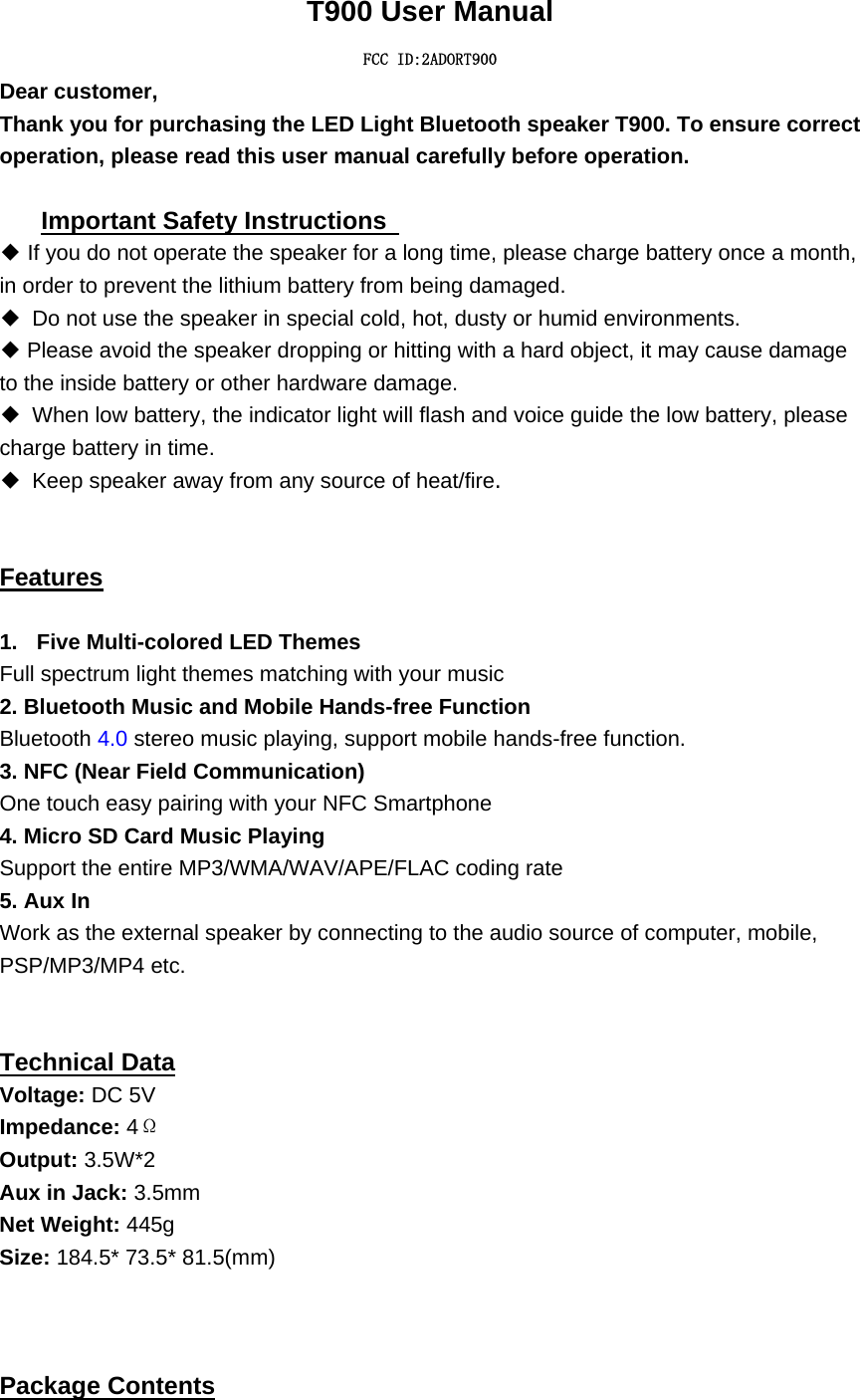   T900 User Manual FCC ID:2ADORT900 Dear customer,     Thank you for purchasing the LED Light Bluetooth speaker T900. To ensure correct operation, please read this user manual carefully before operation.    Important Safety Instructions   ◆ If you do not operate the speaker for a long time, please charge battery once a month, in order to prevent the lithium battery from being damaged.   ◆  Do not use the speaker in special cold, hot, dusty or humid environments. ◆Please avoid the speaker dropping or hitting with a hard object, it may cause damage to the inside battery or other hardware damage. ◆  When low battery, the indicator light will flash and voice guide the low battery, please charge battery in time. ◆ Keep speaker away from any source of heat/fire.      Features  1.  Five Multi-colored LED Themes   Full spectrum light themes matching with your music 2. Bluetooth Music and Mobile Hands-free Function Bluetooth 4.0 stereo music playing, support mobile hands-free function. 3. NFC (Near Field Communication) One touch easy pairing with your NFC Smartphone 4. Micro SD Card Music Playing Support the entire MP3/WMA/WAV/APE/FLAC coding rate 5. Aux In Work as the external speaker by connecting to the audio source of computer, mobile, PSP/MP3/MP4 etc.   Technical Data Voltage: DC 5V Impedance: 4&Omega; Output: 3.5W*2 Aux in Jack: 3.5mm Net Weight: 445g Size: 184.5* 73.5* 81.5(mm)    Package Contents 