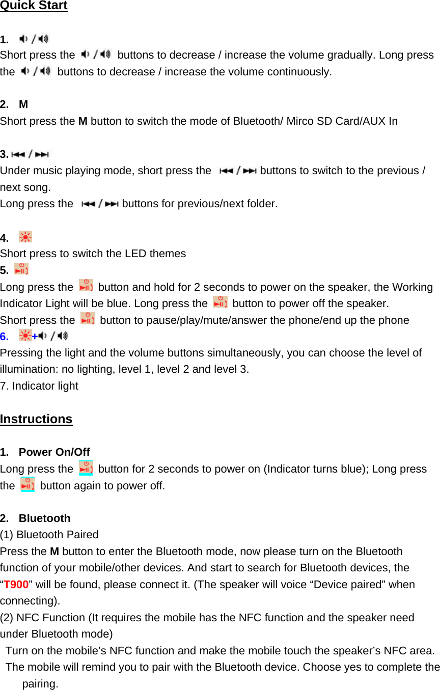    Quick Start  1.   Short press the    buttons to decrease / increase the volume gradually. Long press the    buttons to decrease / increase the volume continuously.    2. M Short press the M button to switch the mode of Bluetooth/ Mirco SD Card/AUX In  3.  Under music playing mode, short press the  buttons to switch to the previous / next song.   Long press the  buttons for previous/next folder.  4.   Short press to switch the LED themes 5.   Long press the    button and hold for 2 seconds to power on the speaker, the Working Indicator Light will be blue. Long press the    button to power off the speaker.   Short press the    button to pause/play/mute/answer the phone/end up the phone 6.  +  Pressing the light and the volume buttons simultaneously, you can choose the level of illumination: no lighting, level 1, level 2 and level 3. 7. Indicator light  Instructions  1. Power On/Off Long press the    button for 2 seconds to power on (Indicator turns blue); Long press the    button again to power off.  2. Bluetooth (1) Bluetooth Paired Press the M button to enter the Bluetooth mode, now please turn on the Bluetooth function of your mobile/other devices. And start to search for Bluetooth devices, the &ldquo;T900&rdquo; will be found, please connect it. (The speaker will voice &ldquo;Device paired&rdquo; when connecting). (2) NFC Function (It requires the mobile has the NFC function and the speaker need under Bluetooth mode) Turn on the mobile&rsquo;s NFC function and make the mobile touch the speaker&rsquo;s NFC area.   The mobile will remind you to pair with the Bluetooth device. Choose yes to complete the pairing.   