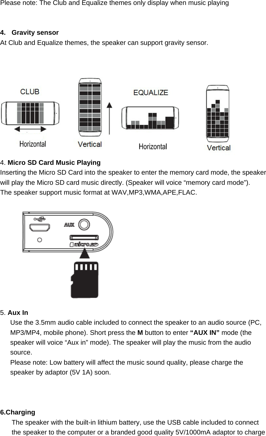   Please note: The Club and Equalize themes only display when music playing   4. Gravity sensor At Club and Equalize themes, the speaker can support gravity sensor.    4. Micro SD Card Music Playing Inserting the Micro SD Card into the speaker to enter the memory card mode, the speaker will play the Micro SD card music directly. (Speaker will voice &ldquo;memory card mode&rdquo;).   The speaker support music format at WAV,MP3,WMA,APE,FLAC.    5. Aux In   Use the 3.5mm audio cable included to connect the speaker to an audio source (PC, MP3/MP4, mobile phone). Short press the M button to enter &ldquo;AUX IN&rdquo; mode (the speaker will voice &ldquo;Aux in&rdquo; mode). The speaker will play the music from the audio source.  Please note: Low battery will affect the music sound quality, please charge the speaker by adaptor (5V 1A) soon.      6.Charging The speaker with the built-in lithium battery, use the USB cable included to connect the speaker to the computer or a branded good quality 5V/1000mA adaptor to charge 