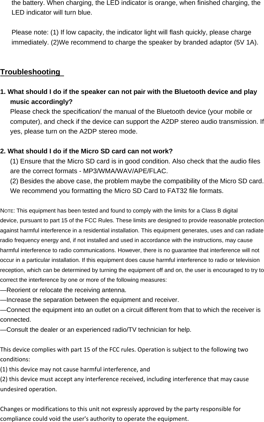   the battery. When charging, the LED indicator is orange, when finished charging, the LED indicator will turn blue.  Please note: (1) If low capacity, the indicator light will flash quickly, please charge immediately. (2)We recommend to charge the speaker by branded adaptor (5V 1A).   Troubleshooting    1. What should I do if the speaker can not pair with the Bluetooth device and play music accordingly? Please check the specification/ the manual of the Bluetooth device (your mobile or computer), and check if the device can support the A2DP stereo audio transmission. If yes, please turn on the A2DP stereo mode.  2. What should I do if the Micro SD card can not work?   (1) Ensure that the Micro SD card is in good condition. Also check that the audio files are the correct formats - MP3/WMA/WAV/APE/FLAC. (2) Besides the above case, the problem maybe the compatibility of the Micro SD card.       We recommend you formatting the Micro SD Card to FAT32 file formats.  NOTE: This equipment has been tested and found to comply with the limits for a Class B digital device, pursuant to part 15 of the FCC Rules. These limits are designed to provide reasonable protection against harmful interference in a residential installation. This equipment generates, uses and can radiate radio frequency energy and, if not installed and used in accordance with the instructions, may cause harmful interference to radio communications. However, there is no guarantee that interference will not occur in a particular installation. If this equipment does cause harmful interference to radio or television reception, which can be determined by turning the equipment off and on, the user is encouraged to try to correct the interference by one or more of the following measures: &mdash;Reorient or relocate the receiving antenna. &mdash;Increase the separation between the equipment and receiver. &mdash;Connect the equipment into an outlet on a circuit different from that to which the receiver is connected. &mdash;Consult the dealer or an experienced radio/TV technician for help. Thisdevicecomplieswithpart15oftheFCCrules.Operationissubjecttothefollowingtwoconditions:(1)thisdevicemaynotcauseharmfulinterference,and(2)thisdevicemustacceptanyinterferencereceived,includinginterferencethatmaycauseundesiredoperation.Changesormodificationstothisunitnotexpresslyapprovedbythepartyresponsibleforcompliancecouldvoidtheuser'sauthoritytooperatetheequipment.  