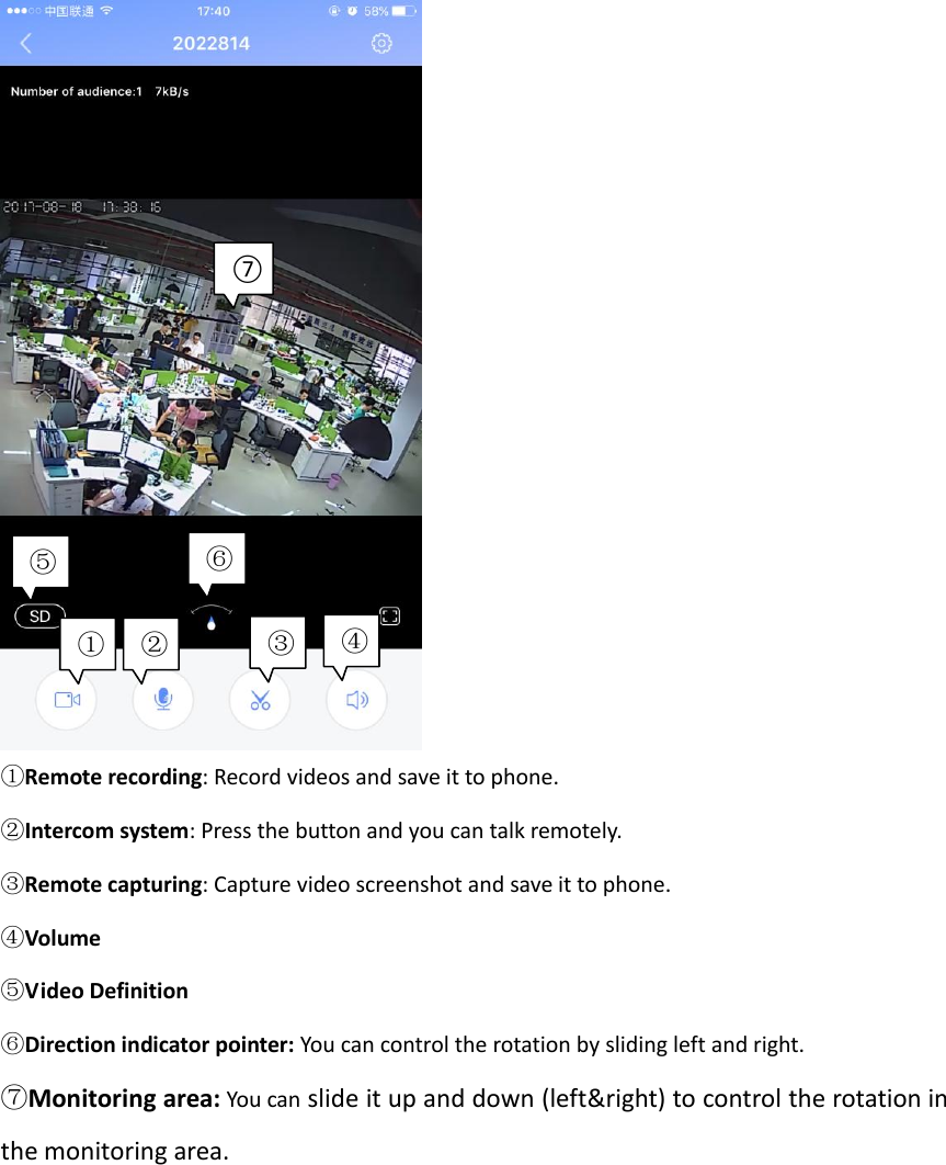     ①Remote recording: Record videos and save it to phone. ②Intercom system: Press the button and you can talk remotely. ③Remote capturing: Capture video screenshot and save it to phone. ④Volume ⑤Video Definition ⑥Direction indicator pointer: You can control the rotation by sliding left and right. ⑦Monitoring area: You can slide it up and down (left&amp;right) to control the rotation in the monitoring area.  ① ② ③ ④ ⑤ ⑥ ⑦ 