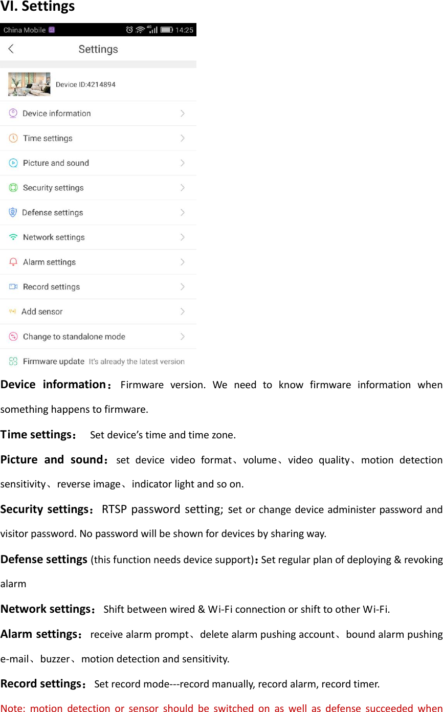  VI. Settings  Device  information：Firmware  version.  We  need  to  know  firmware  information  when something happens to firmware. Time settings：  Set device&rsquo;s time and time zone. Picture  and  sound：set  device  video  format、volume、video  quality、motion  detection sensitivity、reverse image、indicator light and so on. Security settings：RTSP password  setting;  set or change device administer password and visitor password. No password will be shown for devices by sharing way. Defense settings (this function needs device support)：Set regular plan of deploying &amp; revoking alarm Network settings：Shift between wired &amp; Wi-Fi connection or shift to other Wi-Fi. Alarm settings：receive alarm prompt、delete alarm pushing account、bound alarm pushing e-mail、buzzer、motion detection and sensitivity. Record settings：Set record mode---record manually, record alarm, record timer. Note:  motion  detection  or  sensor  should  be  switched  on  as  well  as  defense  succeeded  when 