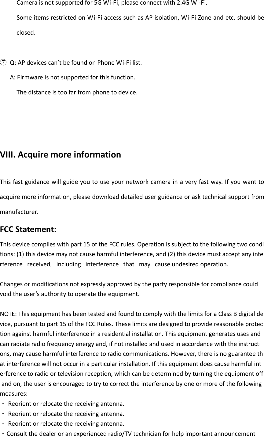      Camera is not supported for 5G Wi-Fi, please connect with 2.4G Wi-Fi.      Some items restricted on Wi-Fi access such as AP isolation, Wi-Fi Zone and etc. should be closed.    ⑦ Q: AP devices can&rsquo;t be found on Phone Wi-Fi list.    A: Firmware is not supported for this function.      The distance is too far from phone to device.        VIII. Acquire more information  This fast guidance will guide you to use your network camera in a very fast way. If you want  to acquire more information, please download detailed user guidance or ask technical support from manufacturer. FCC Statement: This device complies with part 15 of the FCC rules. Operation is subject to the following two conditions: (1) this device may not cause harmful interference, and (2) this device must accept any interference   received,   including   interference   that   may   cause undesired operation.   Changes or modifications not expressly approved by the party responsible for compliance could  void the user&rsquo;s authority to operate the equipment.   NOTE: This equipment has been tested and found to comply with the limits for a Class B digital device, pursuant to part 15 of the FCC Rules. These limits are designed to provide reasonable protection against harmful interference in a residential installation. This equipment generates uses and can radiate radio frequency energy and, if not installed and used in accordance with the instructions, may cause harmful interference to radio communications. However, there is no guarantee that interference will not occur in a particular installation. If this equipment does cause harmful interference to radio or television reception, which can be determined by turning the equipment off and on, the user is encouraged to try to correct the interference by one or more of the following measures:  ‐ Reorient or relocate the receiving antenna.  ‐ Reorient or relocate the receiving antenna.  ‐ Reorient or relocate the receiving antenna.  ‐Consult the dealer or an experienced radio/TV technician for help important announcement  