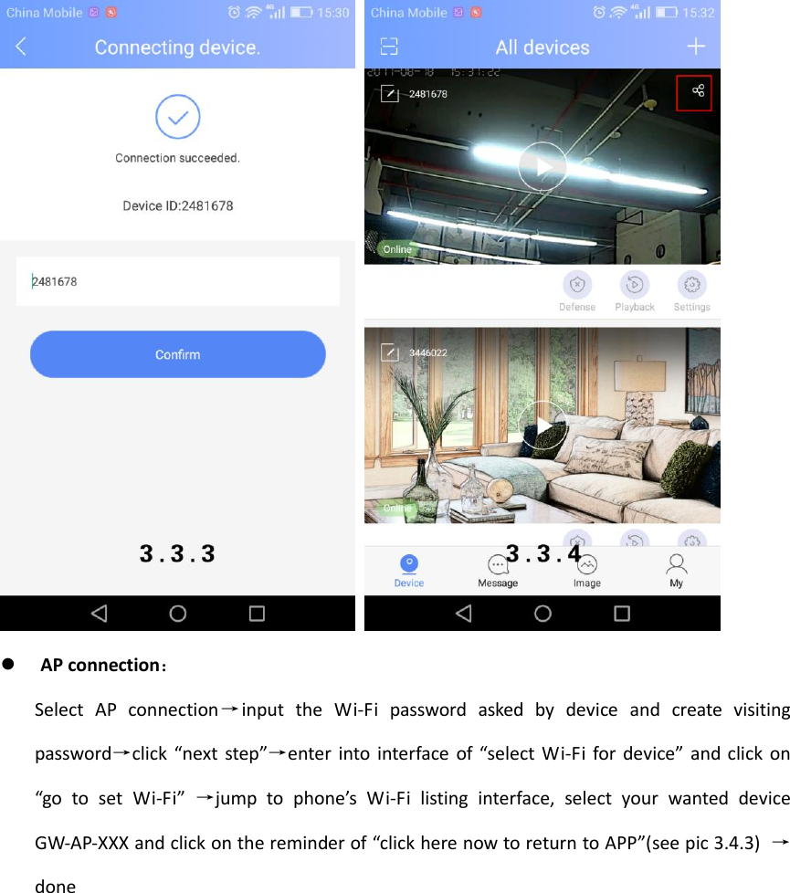      AP connection： Select  AP  connection&rarr;input  the  Wi-Fi  password  asked  by  device  and  create  visiting password&rarr;click  &ldquo;next step&rdquo;&rarr;enter into interface of &ldquo;select Wi-Fi for device&rdquo; and click on &ldquo;go  to  set  Wi-Fi&rdquo; &rarr;jump  to  phone&rsquo;s  Wi-Fi  listing  interface,  select  your  wanted  device GW-AP-XXX and click on the reminder of &ldquo;click here now to return to APP&rdquo;(see pic 3.4.3) &rarr;done 
