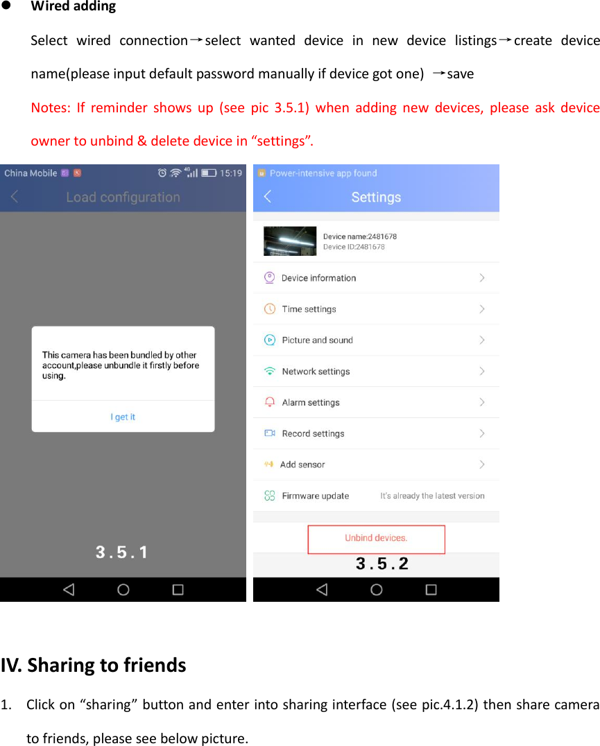   Wired adding Select  wired  connection&rarr;select  wanted  device  in  new  device  listings&rarr;create  device name(please input default password manually if device got one)  &rarr;save Notes:  If  reminder  shows  up  (see  pic  3.5.1)  when  adding  new  devices,  please  ask  device owner to unbind &amp; delete device in &ldquo;settings&rdquo;.     IV. Sharing to friends 1. Click on &ldquo;sharing&rdquo; button and enter into sharing interface (see pic.4.1.2) then share camera to friends, please see below picture.  