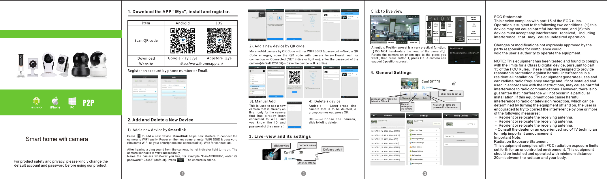 Date &amp; Time Positio ns PresetHD 720P1280 *720Defen ceon/o ffAud ioon/o ffVGA640 *480Mirc ophone on/o ff Snapsh ot QVGA320 *240Hang-u p Reso lution in dicatorFor product safety and privacy, please kindly change thedefault account and password before using our product.FCC Statement:This device complies with part 15 of the FCC rules. Operation is subject to the following two conditions: (1) this device may not cause harmful interference, and (2) this device must accept any interference   received,   including   interference   that   may   cause undesired operation. Changes or modifications not expressly approved by the party responsible for compliance could void the user's authority to operate the equipment. NOTE: This equipment has been tested and found to comply with the limits for a Class B digital device, pursuant to part 15 of the FCC Rules. These limits are designed to provide reasonable protection against harmful interference in a residential installation. This equipment generates uses and can radiate radio frequency energy and, if not installed and used in accordance with the instructions, may cause harmful interference to radio communications. However, there is no guarantee that interference will not occur in a particular installation. If this equipment does cause harmful interference to radio or television reception, which can be determined by turning the equipment off and on, the user is encouraged to try to correct the interference by one or more of the following measures: ‐ Reorient or relocate the receiving antenna. ‐ Reorient or relocate the receiving antenna. ‐ Reorient or relocate the receiving antenna. ‐Consult the dealer or an experienced radio/TV technician for help important announcement Important Note:Radiation Exposure StatementThis equipment complies with FCC radiation exposure limits set forth for an uncontrolled environment. This equipment should be installed and operated with minimum distance 20cm between the radiator and your body.Smart home wifi camera