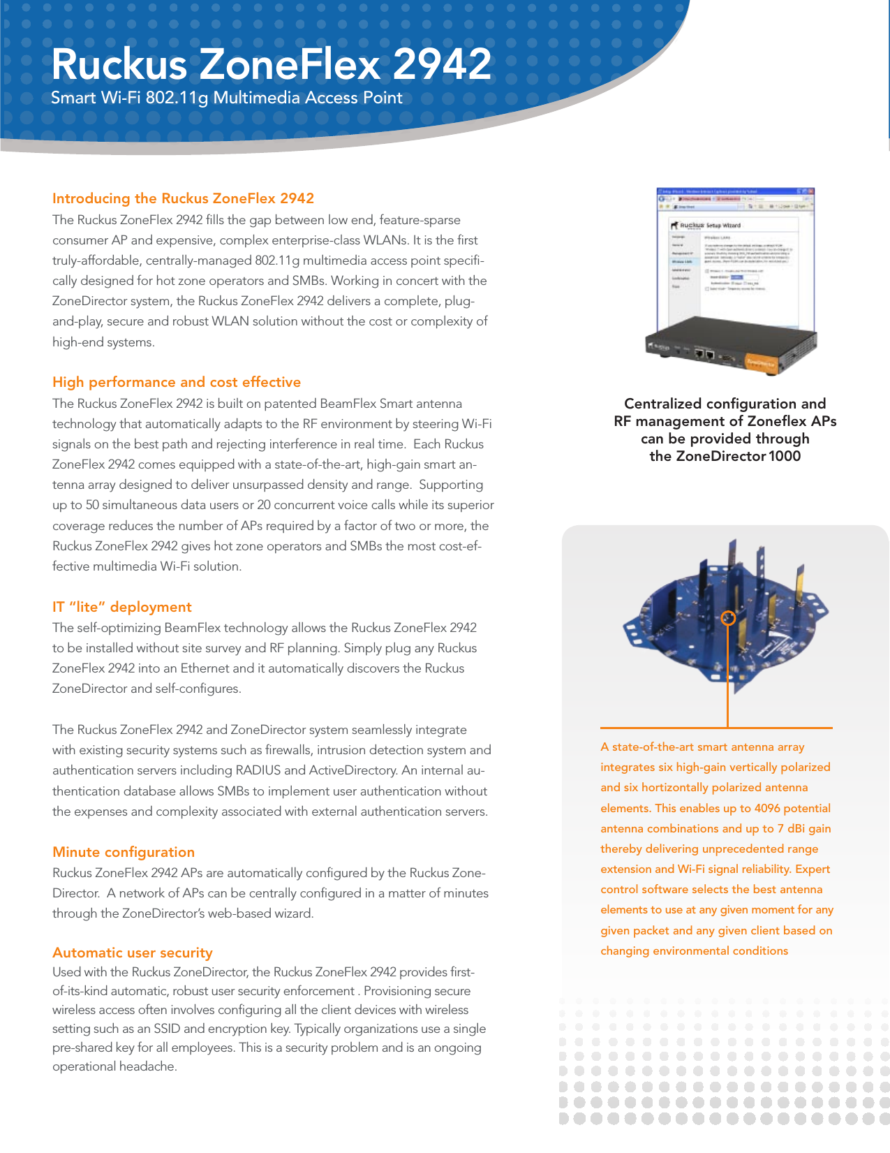 Introducing the Ruckus ZoneFlex 2942 The Ruckus ZoneFlex 2942 ﬁlls the gap between low end, feature-sparse consumer AP and expensive, complex enterprise-class WLANs. It is the ﬁrst truly-affordable, centrally-managed 802.11g multimedia access point speciﬁ-cally designed for hot zone operators and SMBs. Working in concert with the ZoneDirector system, the Ruckus ZoneFlex 2942 delivers a complete, plug-and-play, secure and robust WLAN solution without the cost or complexity of high-end systems.High performance and cost effective The Ruckus ZoneFlex 2942 is built on patented BeamFlex Smart antenna technology that automatically adapts to the RF environment by steering Wi-Fi signals on the best path and rejecting interference in real time.  Each Ruckus ZoneFlex 2942 comes equipped with a state-of-the-art, high-gain smart an-tenna array designed to deliver unsurpassed density and range.  Supporting up to 50 simultaneous data users or 20 concurrent voice calls while its superior coverage reduces the number of APs required by a factor of two or more, the Ruckus ZoneFlex 2942 gives hot zone operators and SMBs the most cost-ef-fective multimedia Wi-Fi solution.IT “lite” deployment The self-optimizing BeamFlex technology allows the Ruckus ZoneFlex 2942 to be installed without site survey and RF planning. Simply plug any Ruckus ZoneFlex 2942 into an Ethernet and it automatically discovers the Ruckus ZoneDirector and self-conﬁgures.  The Ruckus ZoneFlex 2942 and ZoneDirector system seamlessly integrate with existing security systems such as ﬁrewalls, intrusion detection system and authentication servers including RADIUS and ActiveDirectory. An internal au-thentication database allows SMBs to implement user authentication without the expenses and complexity associated with external authentication servers. Minute conﬁguration  Ruckus ZoneFlex 2942 APs are automatically conﬁgured by the Ruckus Zone-Director.  A network of APs can be centrally conﬁgured in a matter of minutes through the ZoneDirector’s web-based wizard.  Automatic user security Used with the Ruckus ZoneDirector, the Ruckus ZoneFlex 2942 provides ﬁrst-of-its-kind automatic, robust user security enforcement . Provisioning secure wireless access often involves conﬁguring all the client devices with wireless setting such as an SSID and encryption key. Typically organizations use a single pre-shared key for all employees. This is a security problem and is an ongoing operational headache. A state-of-the-art smart antenna array integrates six high-gain vertically polarized and six hortizontally polarized antenna elements. This enables up to 4096 potential antenna combinations and up to 7 dBi gain thereby delivering unprecedented range extension and Wi-Fi signal reliability. Expert control software selects the best antenna elements to use at any given moment for any given packet and any given client based on changing environmental conditionsRuckus ZoneFlex 2942Smart Wi-Fi 802.11g Multimedia Access PointCentralized conﬁguration and  RF management of Zoneﬂex APs  can be provided through the ZoneDirector 1000