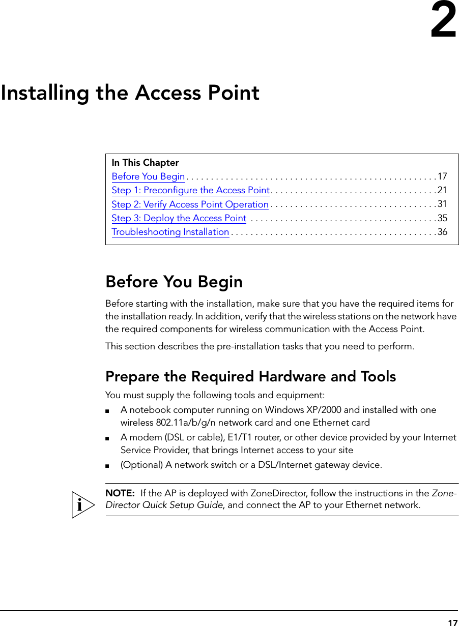 172Installing the Access PointBefore You BeginBefore starting with the installation, make sure that you have the required items for the installation ready. In addition, verify that the wireless stations on the network have the required components for wireless communication with the Access Point.This section describes the pre-installation tasks that you need to perform.Prepare the Required Hardware and ToolsYou must supply the following tools and equipment:■A notebook computer running on Windows XP/2000 and installed with one wireless 802.11a/b/g/n network card and one Ethernet card■A modem (DSL or cable), E1/T1 router, or other device provided by your Internet Service Provider, that brings Internet access to your site■(Optional) A network switch or a DSL/Internet gateway device.NOTE:  If the AP is deployed with ZoneDirector, follow the instructions in the Zone-Director Quick Setup Guide, and connect the AP to your Ethernet network.In This ChapterBefore You Begin . . . . . . . . . . . . . . . . . . . . . . . . . . . . . . . . . . . . . . . . . . . . . . . . . . .17Step 1: Preconfigure the Access Point. . . . . . . . . . . . . . . . . . . . . . . . . . . . . . . . . .21Step 2: Verify Access Point Operation . . . . . . . . . . . . . . . . . . . . . . . . . . . . . . . . . .31Step 3: Deploy the Access Point  . . . . . . . . . . . . . . . . . . . . . . . . . . . . . . . . . . . . . .35Troubleshooting Installation . . . . . . . . . . . . . . . . . . . . . . . . . . . . . . . . . . . . . . . . . .36