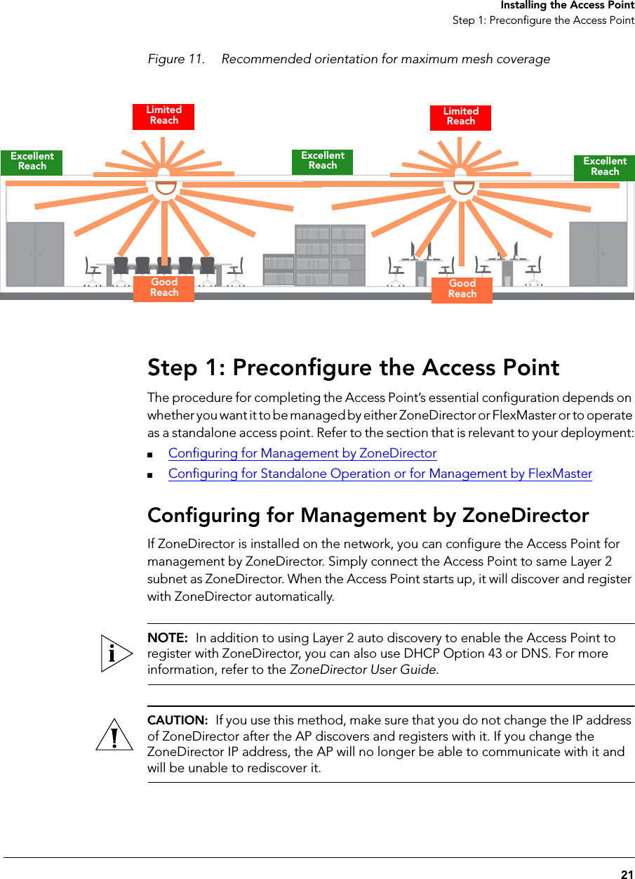 21Installing the Access PointStep 1: Preconfigure the Access PointFigure 11. Recommended orientation for maximum mesh coverageStep 1: Preconfigure the Access PointThe procedure for completing the Access Point’s essential configuration depends on whether you want it to be managed by either ZoneDirector or FlexMaster or to operate as a standalone access point. Refer to the section that is relevant to your deployment:■Configuring for Management by ZoneDirector■Configuring for Standalone Operation or for Management by FlexMasterConfiguring for Management by ZoneDirectorIf ZoneDirector is installed on the network, you can configure the Access Point for management by ZoneDirector. Simply connect the Access Point to same Layer 2 subnet as ZoneDirector. When the Access Point starts up, it will discover and register with ZoneDirector automatically.NOTE:  In addition to using Layer 2 auto discovery to enable the Access Point to register with ZoneDirector, you can also use DHCP Option 43 or DNS. For more information, refer to the ZoneDirector User Guide.CAUTION:  If you use this method, make sure that you do not change the IP address of ZoneDirector after the AP discovers and registers with it. If you change the ZoneDirector IP address, the AP will no longer be able to communicate with it and will be unable to rediscover it.Excellent Reach Excellent ReachExcellent ReachGood ReachGood ReachLimited ReachLimited Reach