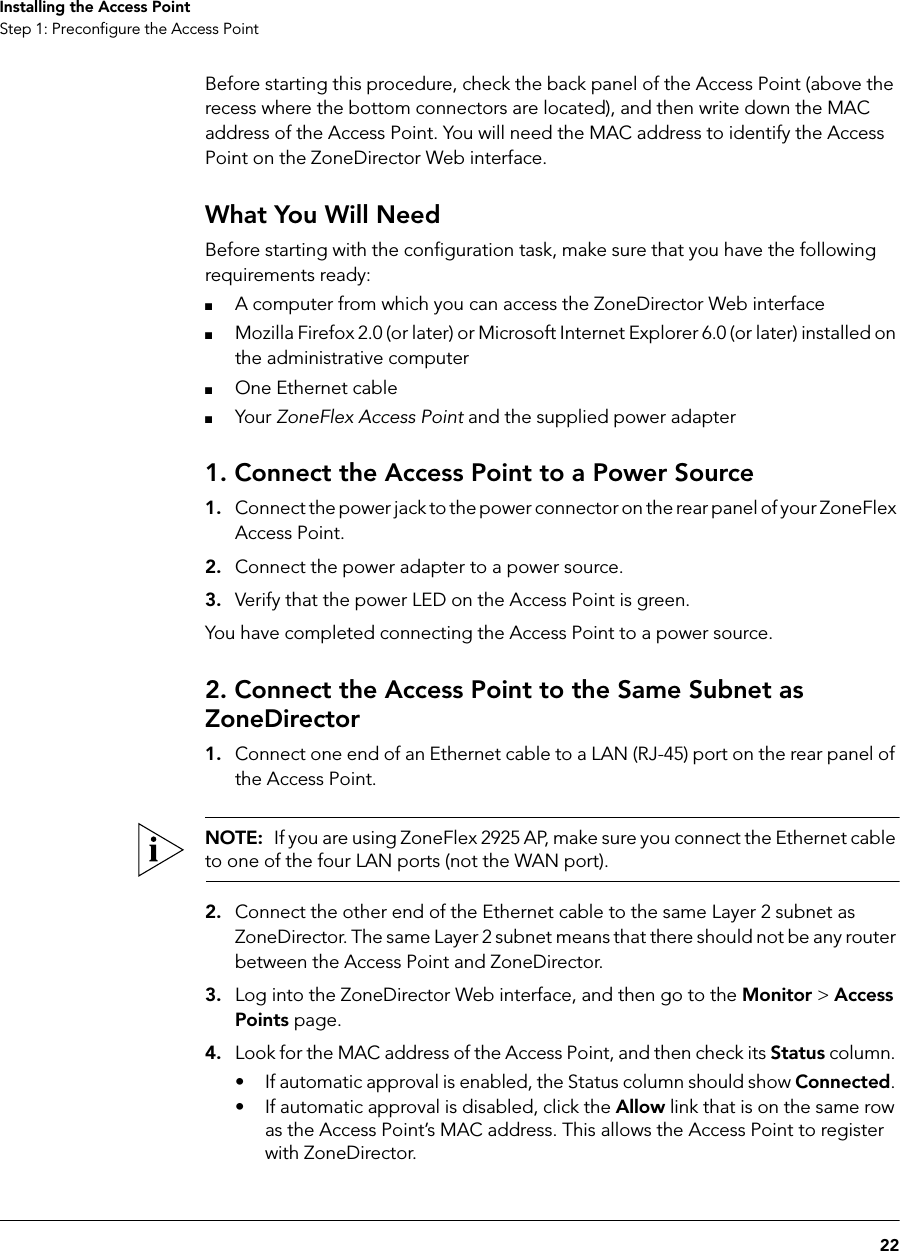 22Installing the Access PointStep 1: Preconfigure the Access PointBefore starting this procedure, check the back panel of the Access Point (above the recess where the bottom connectors are located), and then write down the MAC address of the Access Point. You will need the MAC address to identify the Access Point on the ZoneDirector Web interface.What You Will NeedBefore starting with the configuration task, make sure that you have the following requirements ready:■A computer from which you can access the ZoneDirector Web interface■Mozilla Firefox 2.0 (or later) or Microsoft Internet Explorer 6.0 (or later) installed on the administrative computer■One Ethernet cable■Your ZoneFlex Access Point and the supplied power adapter1. Connect the Access Point to a Power Source1. Connect the power jack to the power connector on the rear panel of your ZoneFlex Access Point.2. Connect the power adapter to a power source.3. Verify that the power LED on the Access Point is green.You have completed connecting the Access Point to a power source.2. Connect the Access Point to the Same Subnet as ZoneDirector1. Connect one end of an Ethernet cable to a LAN (RJ-45) port on the rear panel of the Access Point.NOTE:  If you are using ZoneFlex 2925 AP, make sure you connect the Ethernet cable to one of the four LAN ports (not the WAN port).2. Connect the other end of the Ethernet cable to the same Layer 2 subnet as ZoneDirector. The same Layer 2 subnet means that there should not be any router between the Access Point and ZoneDirector.3. Log into the ZoneDirector Web interface, and then go to the Monitor &gt; Access Points page.4. Look for the MAC address of the Access Point, and then check its Status column. • If automatic approval is enabled, the Status column should show Connected. • If automatic approval is disabled, click the Allow link that is on the same row as the Access Point’s MAC address. This allows the Access Point to register with ZoneDirector.