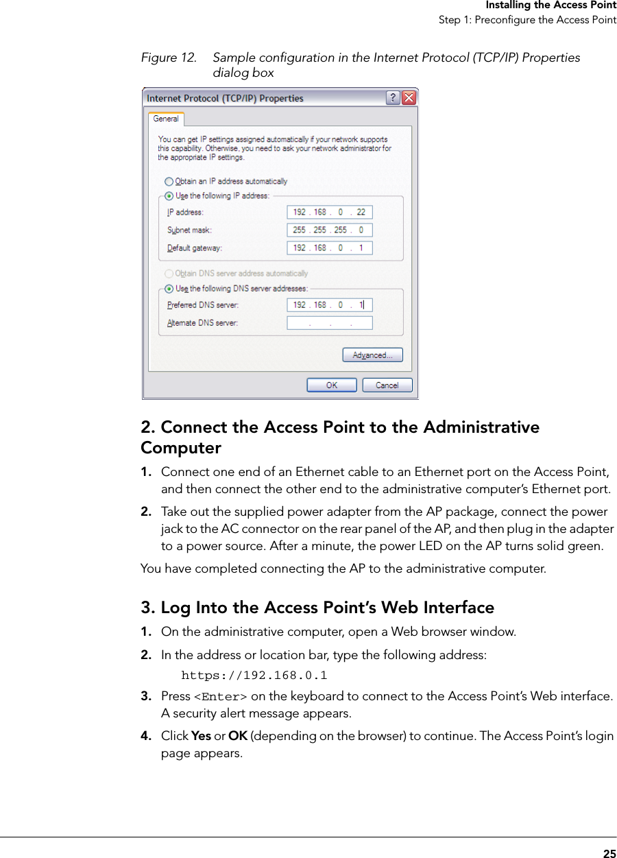 25Installing the Access PointStep 1: Preconfigure the Access PointFigure 12. Sample configuration in the Internet Protocol (TCP/IP) Properties dialog box2. Connect the Access Point to the Administrative Computer1. Connect one end of an Ethernet cable to an Ethernet port on the Access Point, and then connect the other end to the administrative computer’s Ethernet port.2. Take out the supplied power adapter from the AP package, connect the power jack to the AC connector on the rear panel of the AP, and then plug in the adapter to a power source. After a minute, the power LED on the AP turns solid green.You have completed connecting the AP to the administrative computer.3. Log Into the Access Point’s Web Interface1. On the administrative computer, open a Web browser window.2. In the address or location bar, type the following address:https://192.168.0.13. Press &lt;Enter&gt; on the keyboard to connect to the Access Point’s Web interface. A security alert message appears.4. Click Yes or OK (depending on the browser) to continue. The Access Point’s login page appears.