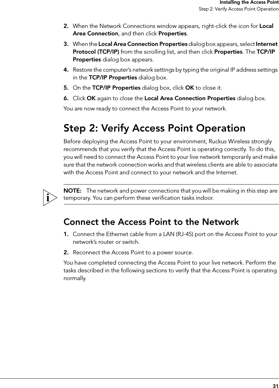 31Installing the Access PointStep 2: Verify Access Point Operation2. When the Network Connections window appears, right-click the icon for Local Area Connection, and then click Properties.3. When the Local Area Connection Properties dialog box appears, select Internet Protocol (TCP/IP) from the scrolling list, and then click Properties. The TCP/IP Properties dialog box appears. 4. Restore the computer’s network settings by typing the original IP address settings in the TCP/IP Properties dialog box.5. On the TCP/IP Properties dialog box, click OK to close it.6. Click OK again to close the Local Area Connection Properties dialog box.You are now ready to connect the Access Point to your network.Step 2: Verify Access Point OperationBefore deploying the Access Point to your environment, Ruckus Wireless strongly recommends that you verify that the Access Point is operating correctly. To do this, you will need to connect the Access Point to your live network temporarily and make sure that the network connection works and that wireless clients are able to associate with the Access Point and connect to your network and the Internet.NOTE:   The network and power connections that you will be making in this step are temporary. You can perform these verification tasks indoor.Connect the Access Point to the Network1. Connect the Ethernet cable from a LAN (RJ-45) port on the Access Point to your network’s router or switch.2. Reconnect the Access Point to a power source.You have completed connecting the Access Point to your live network. Perform the tasks described in the following sections to verify that the Access Point is operating normally.