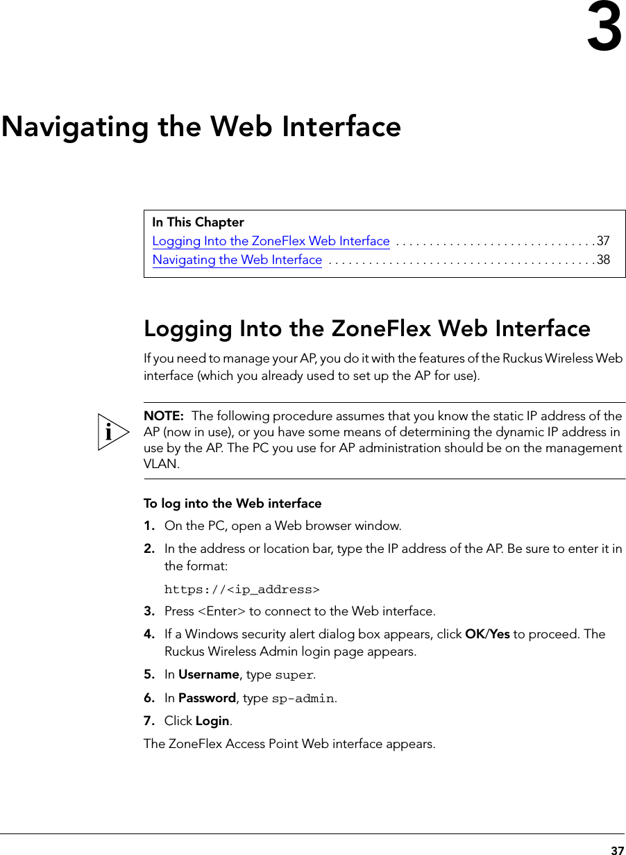 373Navigating the Web InterfaceLogging Into the ZoneFlex Web InterfaceIf you need to manage your AP, you do it with the features of the Ruckus Wireless Web interface (which you already used to set up the AP for use).NOTE:  The following procedure assumes that you know the static IP address of the AP (now in use), or you have some means of determining the dynamic IP address in use by the AP. The PC you use for AP administration should be on the management VLAN. To log into the Web interface1. On the PC, open a Web browser window.2. In the address or location bar, type the IP address of the AP. Be sure to enter it in the format: https://&lt;ip_address&gt;3. Press &lt;Enter&gt; to connect to the Web interface.4. If a Windows security alert dialog box appears, click OK/Yes to proceed. The Ruckus Wireless Admin login page appears.5. In Username, type super.6. In Password, type sp-admin.7. Click Login.The ZoneFlex Access Point Web interface appears.In This ChapterLogging Into the ZoneFlex Web Interface  . . . . . . . . . . . . . . . . . . . . . . . . . . . . . .37Navigating the Web Interface  . . . . . . . . . . . . . . . . . . . . . . . . . . . . . . . . . . . . . . . .38