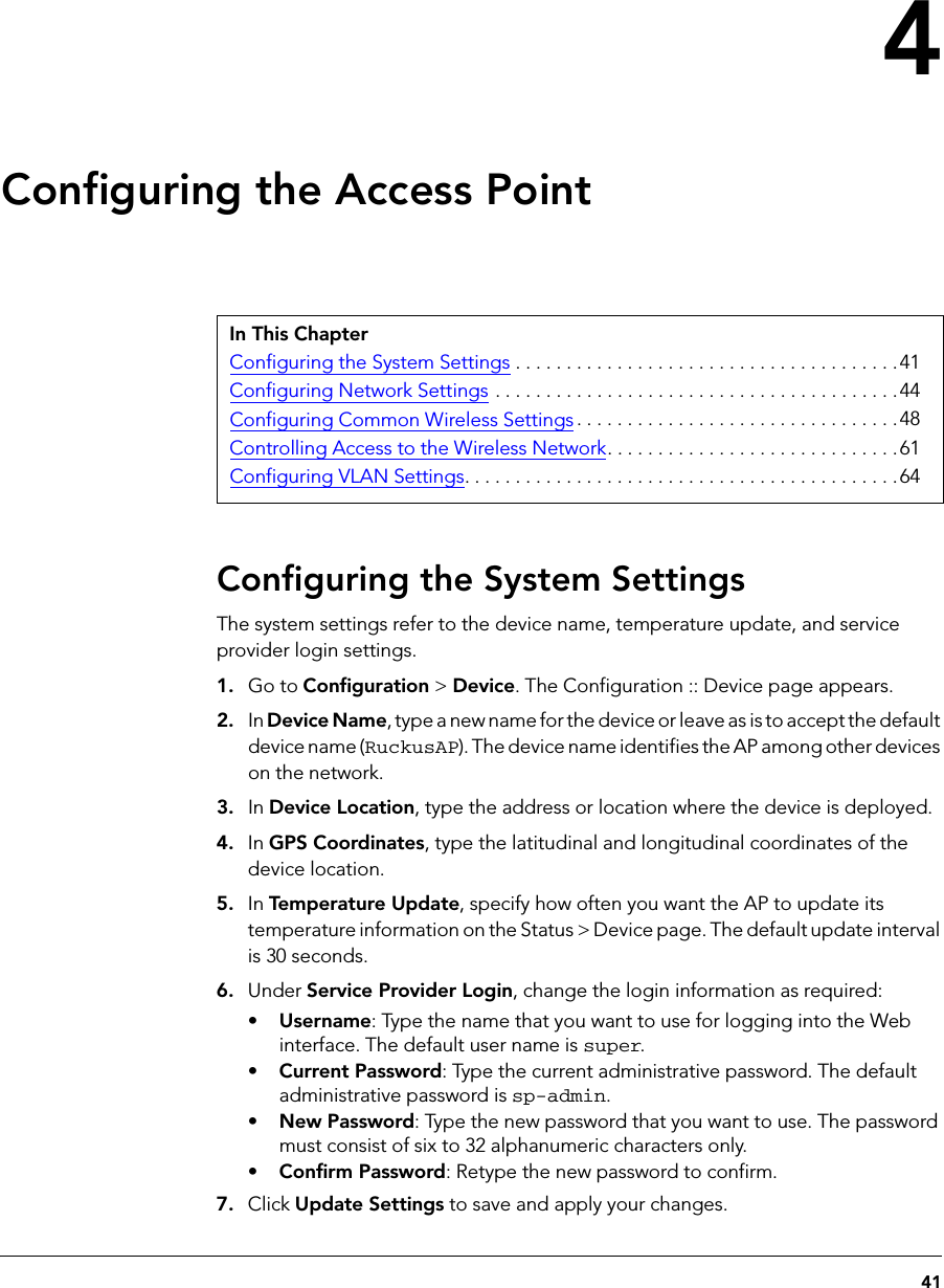 414Configuring the Access PointConfiguring the System SettingsThe system settings refer to the device name, temperature update, and service provider login settings. 1. Go to Configuration &gt; Device. The Configuration :: Device page appears.2. In Device Name, type a new name for the device or leave as is to accept the default device name (RuckusAP). The device name identifies the AP among other devices on the network. 3. In Device Location, type the address or location where the device is deployed. 4. In GPS Coordinates, type the latitudinal and longitudinal coordinates of the device location.5. In Temperature Update, specify how often you want the AP to update its temperature information on the Status &gt; Device page. The default update interval is 30 seconds.6. Under Service Provider Login, change the login information as required: •Username: Type the name that you want to use for logging into the Web interface. The default user name is super.•Current Password: Type the current administrative password. The default administrative password is sp-admin.•New Password: Type the new password that you want to use. The password must consist of six to 32 alphanumeric characters only.•Confirm Password: Retype the new password to confirm.7. Click Update Settings to save and apply your changes.In This ChapterConfiguring the System Settings . . . . . . . . . . . . . . . . . . . . . . . . . . . . . . . . . . . . . .41Configuring Network Settings . . . . . . . . . . . . . . . . . . . . . . . . . . . . . . . . . . . . . . . .44Configuring Common Wireless Settings . . . . . . . . . . . . . . . . . . . . . . . . . . . . . . . .48Controlling Access to the Wireless Network. . . . . . . . . . . . . . . . . . . . . . . . . . . . .61Configuring VLAN Settings. . . . . . . . . . . . . . . . . . . . . . . . . . . . . . . . . . . . . . . . . . .64
