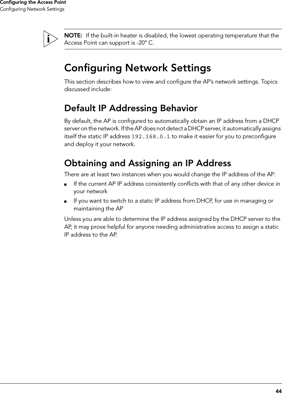 44Configuring the Access PointConfiguring Network SettingsNOTE:  If the built-in heater is disabled, the lowest operating temperature that the Access Point can support is -20° C.Configuring Network SettingsThis section describes how to view and configure the AP’s network settings. Topics discussed include:Default IP Addressing BehaviorBy default, the AP is configured to automatically obtain an IP address from a DHCP server on the network. If the AP does not detect a DHCP server, it automatically assigns itself the static IP address 192.168.0.1 to make it easier for you to preconfigure and deploy it your network. Obtaining and Assigning an IP AddressThere are at least two instances when you would change the IP address of the AP:■If the current AP IP address consistently conflicts with that of any other device in your network■If you want to switch to a static IP address from DHCP, for use in managing or maintaining the APUnless you are able to determine the IP address assigned by the DHCP server to the AP, it may prove helpful for anyone needing administrative access to assign a static IP address to the AP.