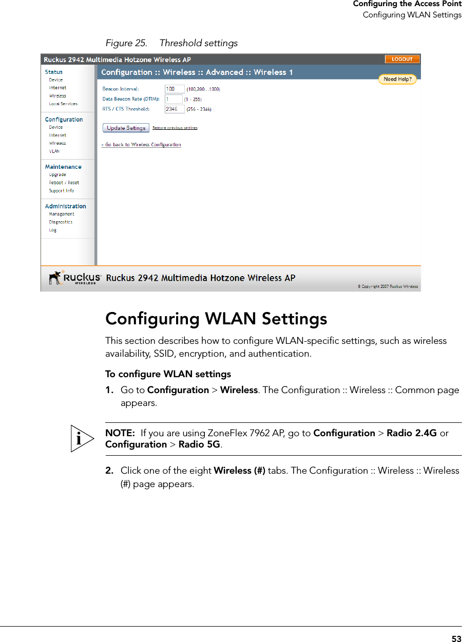 53Configuring the Access PointConfiguring WLAN SettingsFigure 25. Threshold settingsConfiguring WLAN SettingsThis section describes how to configure WLAN-specific settings, such as wireless availability, SSID, encryption, and authentication.To configure WLAN settings1. Go to Configuration &gt; Wireless. The Configuration :: Wireless :: Common page appears.NOTE:  If you are using ZoneFlex 7962 AP, go to Configuration &gt; Radio 2.4G or Configuration &gt; Radio 5G.2. Click one of the eight Wireless (#) tabs. The Configuration :: Wireless :: Wireless (#) page appears.