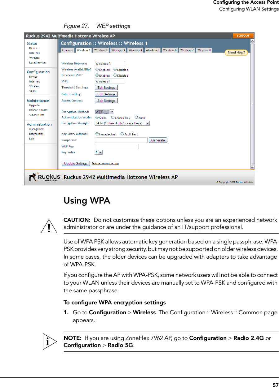 57Configuring the Access PointConfiguring WLAN SettingsFigure 27. WEP settingsUsing WPACAUTION:  Do not customize these options unless you are an experienced network administrator or are under the guidance of an IT/support professional.Use of WPA PSK allows automatic key generation based on a single passphrase. WPA-PSK provides very strong security, but may not be supported on older wireless devices. In some cases, the older devices can be upgraded with adapters to take advantage of WPA-PSK. If you configure the AP with WPA-PSK, some network users will not be able to connect to your WLAN unless their devices are manually set to WPA-PSK and configured with the same passphrase.To configure WPA encryption settings1. Go to Configuration &gt; Wireless. The Configuration :: Wireless :: Common page appears.NOTE:  If you are using ZoneFlex 7962 AP, go to Configuration &gt; Radio 2.4G or Configuration &gt; Radio 5G.