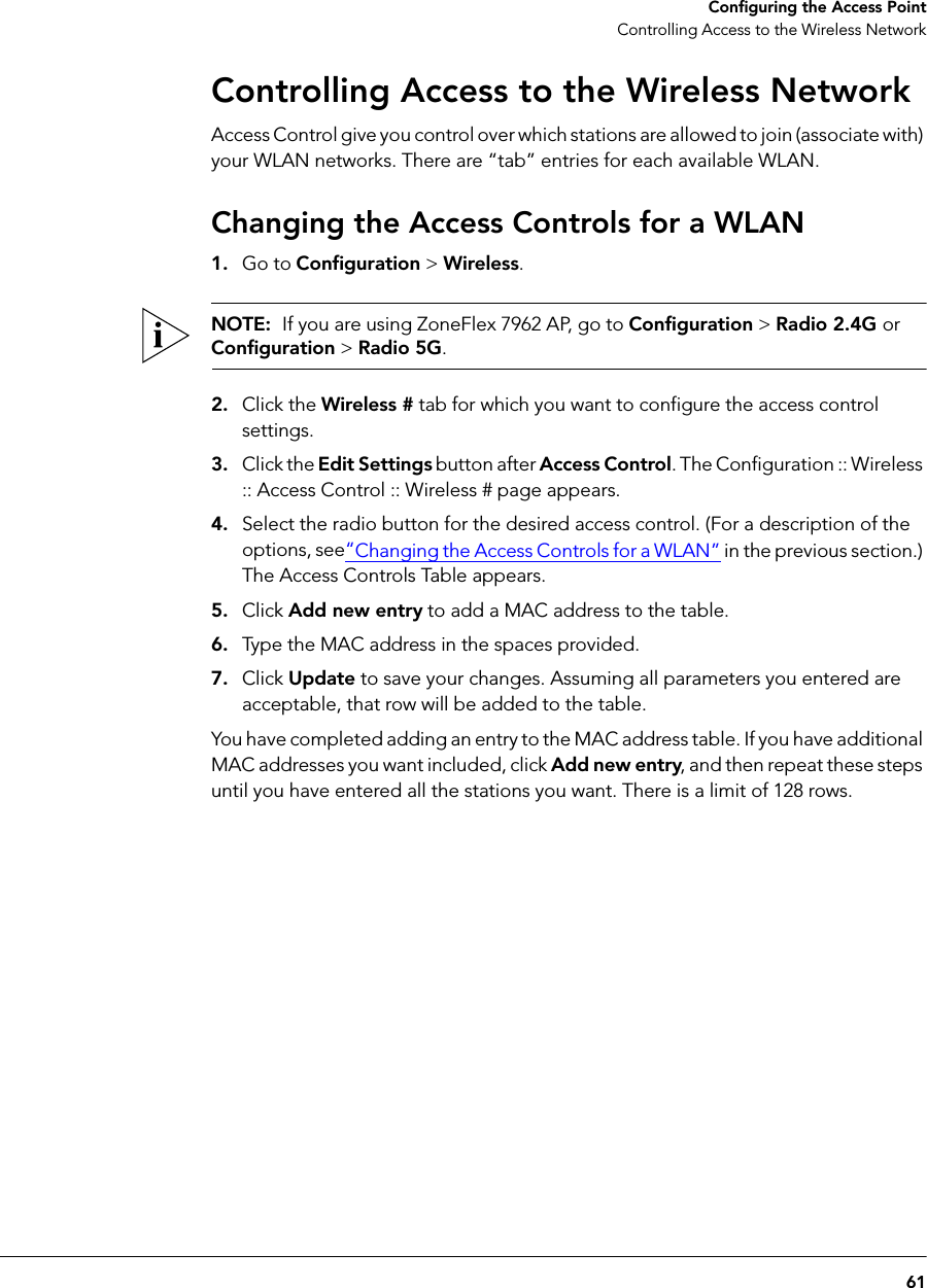 61Configuring the Access PointControlling Access to the Wireless NetworkControlling Access to the Wireless NetworkAccess Control give you control over which stations are allowed to join (associate with) your WLAN networks. There are “tab” entries for each available WLAN.Changing the Access Controls for a WLAN1. Go to Configuration &gt; Wireless.NOTE:  If you are using ZoneFlex 7962 AP, go to Configuration &gt; Radio 2.4G or Configuration &gt; Radio 5G.2. Click the Wireless # tab for which you want to configure the access control settings.3. Click the Edit Settings button after Access Control. The Configuration :: Wireless :: Access Control :: Wireless # page appears.4. Select the radio button for the desired access control. (For a description of the options, see“Changing the Access Controls for a WLAN” in the previous section.) The Access Controls Table appears.5. Click Add new entry to add a MAC address to the table.6. Type the MAC address in the spaces provided.7. Click Update to save your changes. Assuming all parameters you entered are acceptable, that row will be added to the table.You have completed adding an entry to the MAC address table. If you have additional MAC addresses you want included, click Add new entry, and then repeat these steps until you have entered all the stations you want. There is a limit of 128 rows.