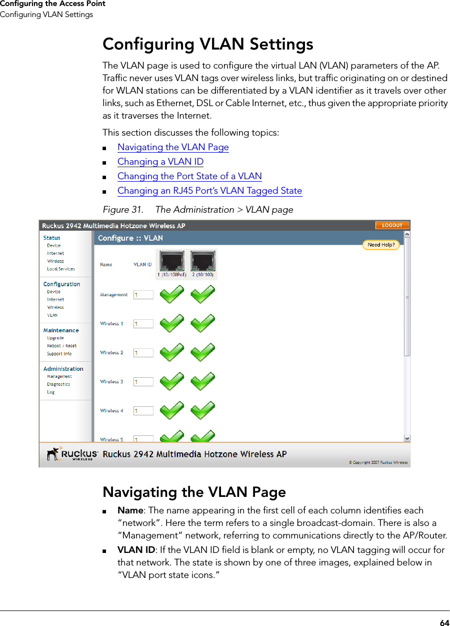 64Configuring the Access PointConfiguring VLAN SettingsConfiguring VLAN SettingsThe VLAN page is used to configure the virtual LAN (VLAN) parameters of the AP. Traffic never uses VLAN tags over wireless links, but traffic originating on or destined for WLAN stations can be differentiated by a VLAN identifier as it travels over other links, such as Ethernet, DSL or Cable Internet, etc., thus given the appropriate priority as it traverses the Internet.This section discusses the following topics:■Navigating the VLAN Page■Changing a VLAN ID■Changing the Port State of a VLAN■Changing an RJ45 Port’s VLAN Tagged StateFigure 31. The Administration &gt; VLAN pageNavigating the VLAN Page■Name: The name appearing in the first cell of each column identifies each “network”. Here the term refers to a single broadcast-domain. There is also a “Management” network, referring to communications directly to the AP/Router.■VLAN ID: If the VLAN ID field is blank or empty, no VLAN tagging will occur for that network. The state is shown by one of three images, explained below in “VLAN port state icons.”