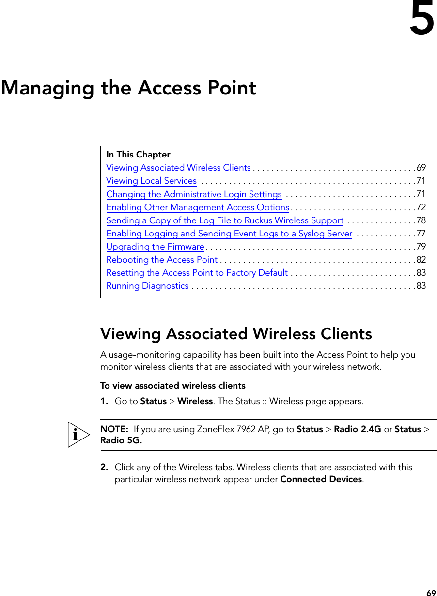 695Managing the Access PointViewing Associated Wireless ClientsA usage-monitoring capability has been built into the Access Point to help you monitor wireless clients that are associated with your wireless network.To view associated wireless clients1. Go to Status &gt; Wireless. The Status :: Wireless page appears.NOTE:  If you are using ZoneFlex 7962 AP, go to Status &gt; Radio 2.4G or Status &gt; Radio 5G.2. Click any of the Wireless tabs. Wireless clients that are associated with this particular wireless network appear under Connected Devices.In This ChapterViewing Associated Wireless Clients . . . . . . . . . . . . . . . . . . . . . . . . . . . . . . . . . . .69Viewing Local Services  . . . . . . . . . . . . . . . . . . . . . . . . . . . . . . . . . . . . . . . . . . . . . .71Changing the Administrative Login Settings  . . . . . . . . . . . . . . . . . . . . . . . . . . . .71Enabling Other Management Access Options. . . . . . . . . . . . . . . . . . . . . . . . . . .72Sending a Copy of the Log File to Ruckus Wireless Support . . . . . . . . . . . . . . .78Enabling Logging and Sending Event Logs to a Syslog Server  . . . . . . . . . . . . . 77Upgrading the Firmware . . . . . . . . . . . . . . . . . . . . . . . . . . . . . . . . . . . . . . . . . . . . .79Rebooting the Access Point . . . . . . . . . . . . . . . . . . . . . . . . . . . . . . . . . . . . . . . . . .82Resetting the Access Point to Factory Default . . . . . . . . . . . . . . . . . . . . . . . . . . .83Running Diagnostics . . . . . . . . . . . . . . . . . . . . . . . . . . . . . . . . . . . . . . . . . . . . . . . .83