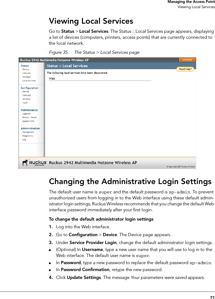 71Managing the Access PointViewing Local ServicesViewing Local ServicesGo to Status &gt; Local Services. The Status :: Local Services page appears, displaying a list of devices (computers, printers, access points) that are currently connected to the local network.Figure 35. The Status &gt; Local Services pageChanging the Administrative Login SettingsThe default user name is super and the default password is sp-admin. To prevent unauthorized users from logging in to the Web interface using these default admin-istrator login settings, Ruckus Wireless recommends that you change the default Web interface password immediately after your first login.To change the default administrator login settings1. Log into the Web interface.2. Go to Configuration &gt; Device. The Device page appears.3. Under Service Provider Login, change the default administrator login settings.■(Optional) In Username, type a new user name that you will use to log in to the Web interface. The default user name is super.■In Password, type a new password to replace the default password sp-admin.■In Password Confirmation, retype the new password.4. Click Update Settings. The message Your parameters were saved appears. 