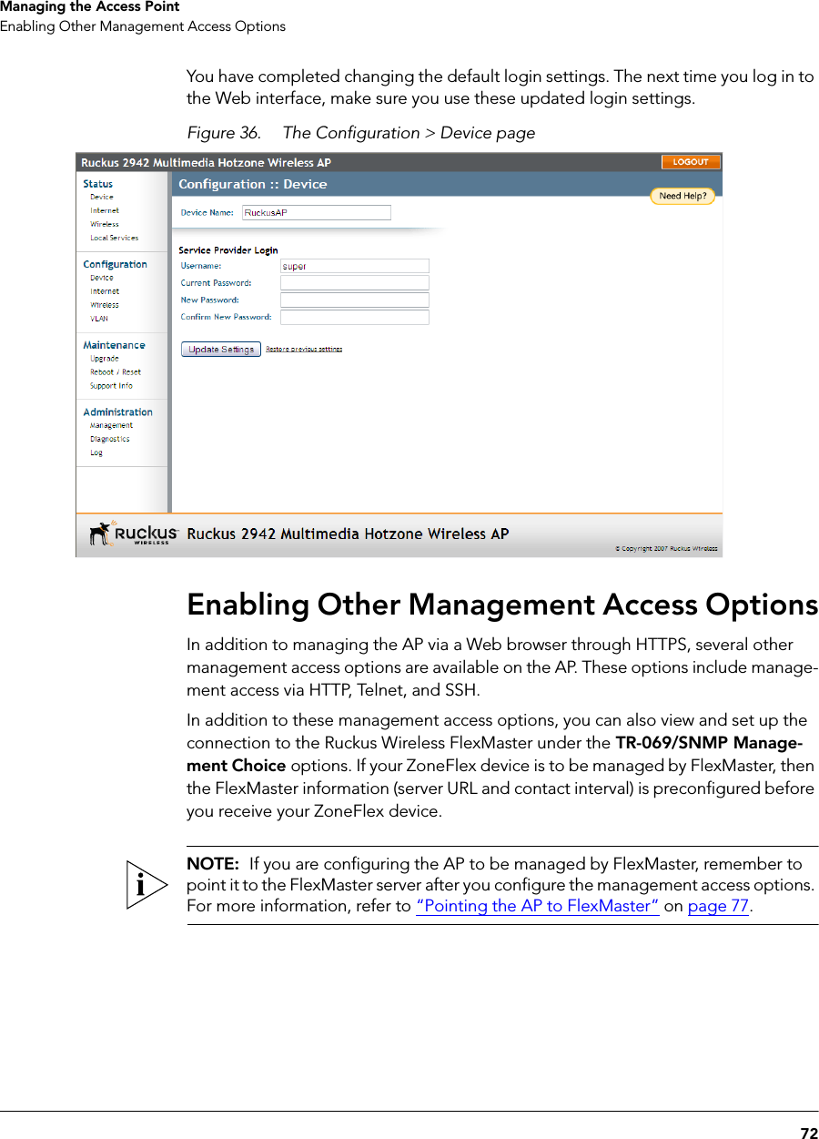72Managing the Access PointEnabling Other Management Access OptionsYou have completed changing the default login settings. The next time you log in to the Web interface, make sure you use these updated login settings.Figure 36. The Configuration &gt; Device pageEnabling Other Management Access OptionsIn addition to managing the AP via a Web browser through HTTPS, several other management access options are available on the AP. These options include manage-ment access via HTTP, Telnet, and SSH.In addition to these management access options, you can also view and set up the connection to the Ruckus Wireless FlexMaster under the TR-069/SNMP Manage-ment Choice options. If your ZoneFlex device is to be managed by FlexMaster, then the FlexMaster information (server URL and contact interval) is preconfigured before you receive your ZoneFlex device.NOTE:  If you are configuring the AP to be managed by FlexMaster, remember to point it to the FlexMaster server after you configure the management access options. For more information, refer to “Pointing the AP to FlexMaster” on page 77.